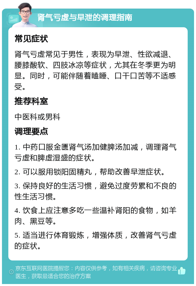 肾气亏虚与早泄的调理指南 常见症状 肾气亏虚常见于男性，表现为早泄、性欲减退、腰膝酸软、四肢冰凉等症状，尤其在冬季更为明显。同时，可能伴随着瞌睡、口干口苦等不适感受。 推荐科室 中医科或男科 调理要点 1. 中药口服金匮肾气汤加健脾汤加减，调理肾气亏虚和脾虚湿盛的症状。 2. 可以服用锁阳固精丸，帮助改善早泄症状。 3. 保持良好的生活习惯，避免过度劳累和不良的性生活习惯。 4. 饮食上应注意多吃一些温补肾阳的食物，如羊肉、黑豆等。 5. 适当进行体育锻炼，增强体质，改善肾气亏虚的症状。