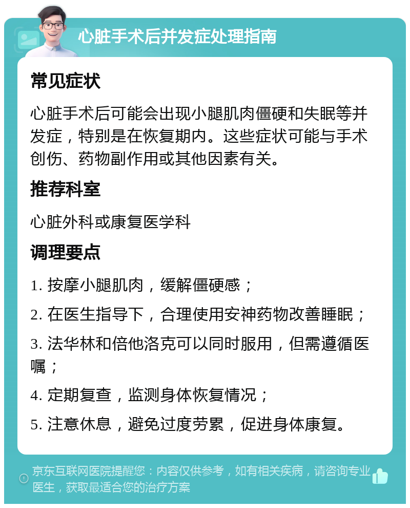 心脏手术后并发症处理指南 常见症状 心脏手术后可能会出现小腿肌肉僵硬和失眠等并发症，特别是在恢复期内。这些症状可能与手术创伤、药物副作用或其他因素有关。 推荐科室 心脏外科或康复医学科 调理要点 1. 按摩小腿肌肉，缓解僵硬感； 2. 在医生指导下，合理使用安神药物改善睡眠； 3. 法华林和倍他洛克可以同时服用，但需遵循医嘱； 4. 定期复查，监测身体恢复情况； 5. 注意休息，避免过度劳累，促进身体康复。