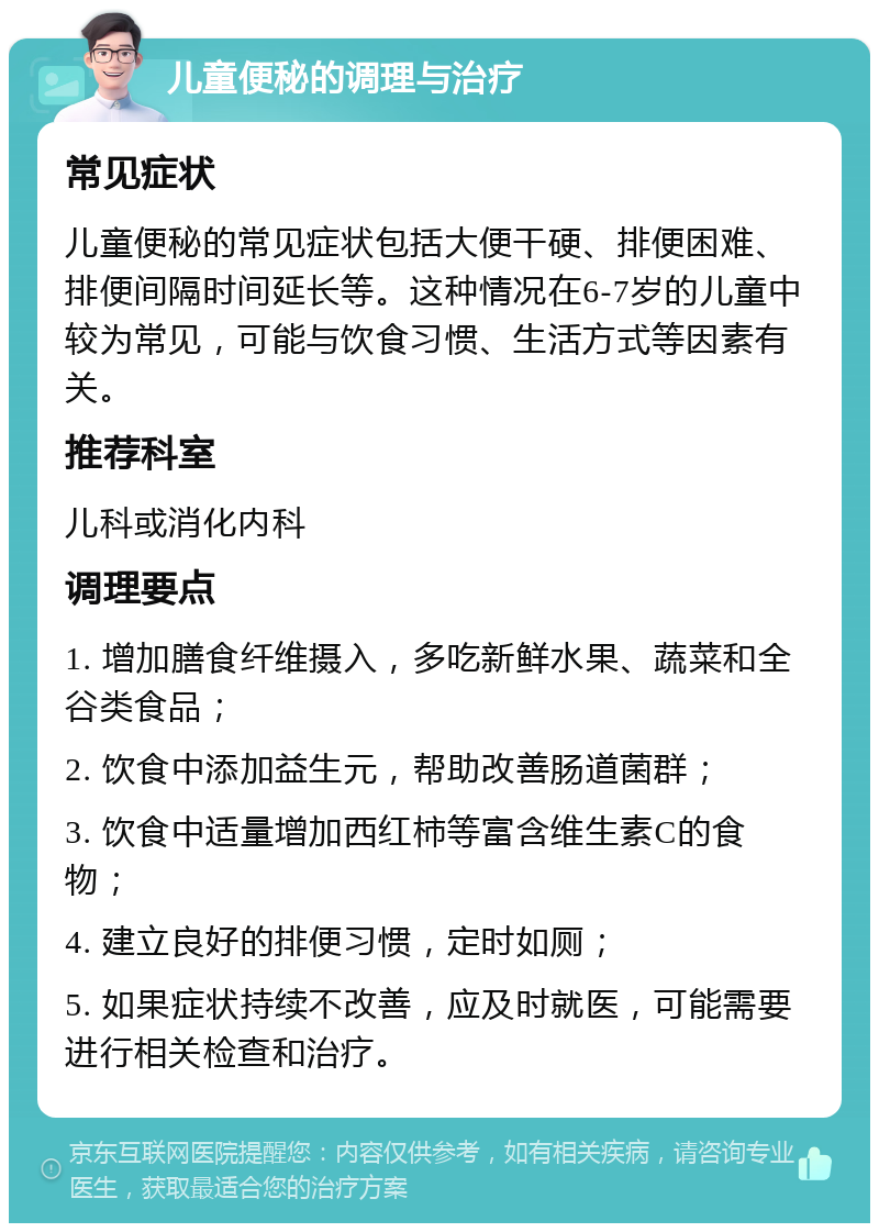 儿童便秘的调理与治疗 常见症状 儿童便秘的常见症状包括大便干硬、排便困难、排便间隔时间延长等。这种情况在6-7岁的儿童中较为常见，可能与饮食习惯、生活方式等因素有关。 推荐科室 儿科或消化内科 调理要点 1. 增加膳食纤维摄入，多吃新鲜水果、蔬菜和全谷类食品； 2. 饮食中添加益生元，帮助改善肠道菌群； 3. 饮食中适量增加西红柿等富含维生素C的食物； 4. 建立良好的排便习惯，定时如厕； 5. 如果症状持续不改善，应及时就医，可能需要进行相关检查和治疗。