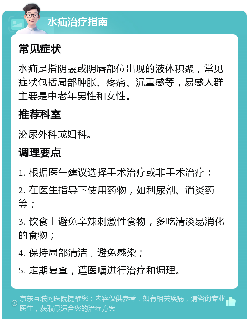 水疝治疗指南 常见症状 水疝是指阴囊或阴唇部位出现的液体积聚，常见症状包括局部肿胀、疼痛、沉重感等，易感人群主要是中老年男性和女性。 推荐科室 泌尿外科或妇科。 调理要点 1. 根据医生建议选择手术治疗或非手术治疗； 2. 在医生指导下使用药物，如利尿剂、消炎药等； 3. 饮食上避免辛辣刺激性食物，多吃清淡易消化的食物； 4. 保持局部清洁，避免感染； 5. 定期复查，遵医嘱进行治疗和调理。