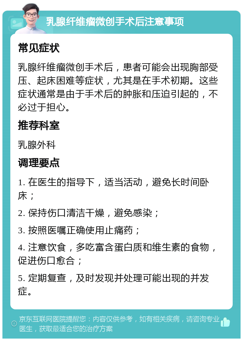 乳腺纤维瘤微创手术后注意事项 常见症状 乳腺纤维瘤微创手术后，患者可能会出现胸部受压、起床困难等症状，尤其是在手术初期。这些症状通常是由于手术后的肿胀和压迫引起的，不必过于担心。 推荐科室 乳腺外科 调理要点 1. 在医生的指导下，适当活动，避免长时间卧床； 2. 保持伤口清洁干燥，避免感染； 3. 按照医嘱正确使用止痛药； 4. 注意饮食，多吃富含蛋白质和维生素的食物，促进伤口愈合； 5. 定期复查，及时发现并处理可能出现的并发症。