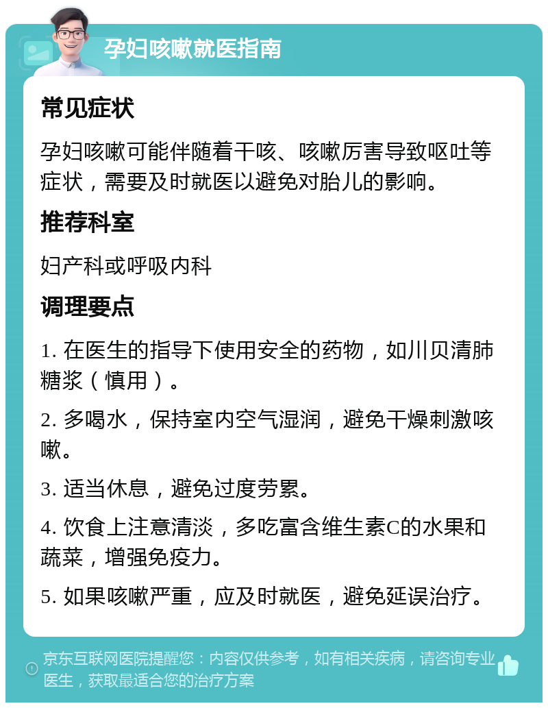 孕妇咳嗽就医指南 常见症状 孕妇咳嗽可能伴随着干咳、咳嗽厉害导致呕吐等症状，需要及时就医以避免对胎儿的影响。 推荐科室 妇产科或呼吸内科 调理要点 1. 在医生的指导下使用安全的药物，如川贝清肺糖浆（慎用）。 2. 多喝水，保持室内空气湿润，避免干燥刺激咳嗽。 3. 适当休息，避免过度劳累。 4. 饮食上注意清淡，多吃富含维生素C的水果和蔬菜，增强免疫力。 5. 如果咳嗽严重，应及时就医，避免延误治疗。