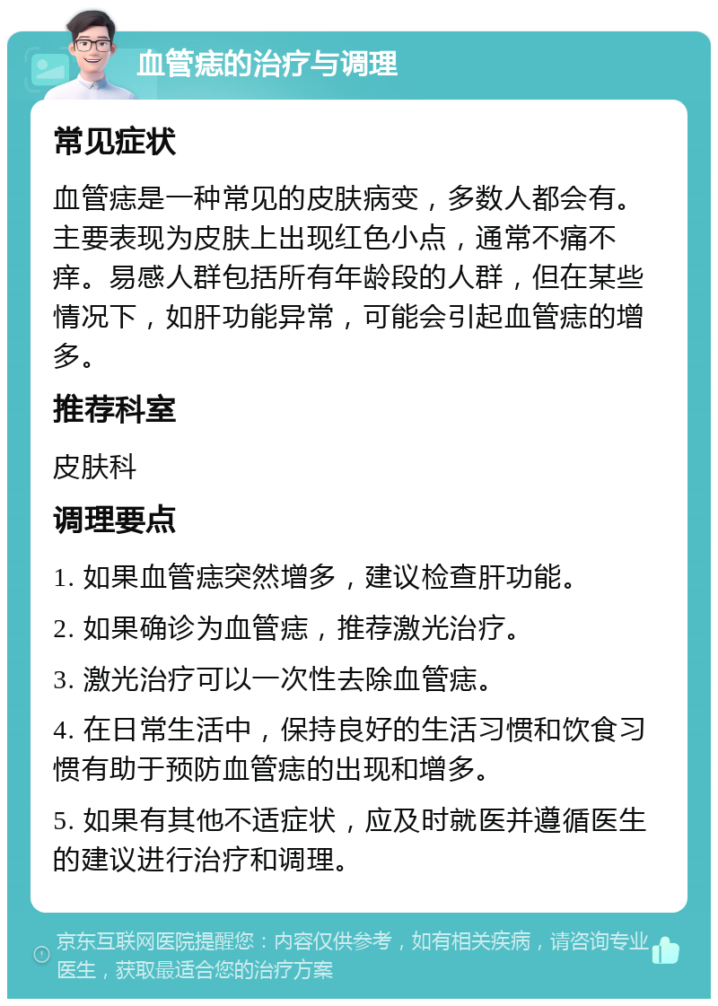 血管痣的治疗与调理 常见症状 血管痣是一种常见的皮肤病变，多数人都会有。主要表现为皮肤上出现红色小点，通常不痛不痒。易感人群包括所有年龄段的人群，但在某些情况下，如肝功能异常，可能会引起血管痣的增多。 推荐科室 皮肤科 调理要点 1. 如果血管痣突然增多，建议检查肝功能。 2. 如果确诊为血管痣，推荐激光治疗。 3. 激光治疗可以一次性去除血管痣。 4. 在日常生活中，保持良好的生活习惯和饮食习惯有助于预防血管痣的出现和增多。 5. 如果有其他不适症状，应及时就医并遵循医生的建议进行治疗和调理。