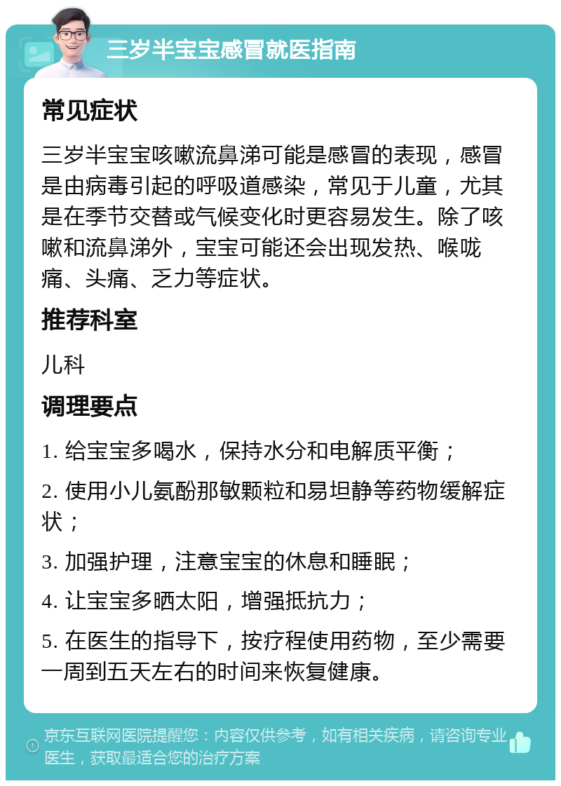 三岁半宝宝感冒就医指南 常见症状 三岁半宝宝咳嗽流鼻涕可能是感冒的表现，感冒是由病毒引起的呼吸道感染，常见于儿童，尤其是在季节交替或气候变化时更容易发生。除了咳嗽和流鼻涕外，宝宝可能还会出现发热、喉咙痛、头痛、乏力等症状。 推荐科室 儿科 调理要点 1. 给宝宝多喝水，保持水分和电解质平衡； 2. 使用小儿氨酚那敏颗粒和易坦静等药物缓解症状； 3. 加强护理，注意宝宝的休息和睡眠； 4. 让宝宝多晒太阳，增强抵抗力； 5. 在医生的指导下，按疗程使用药物，至少需要一周到五天左右的时间来恢复健康。