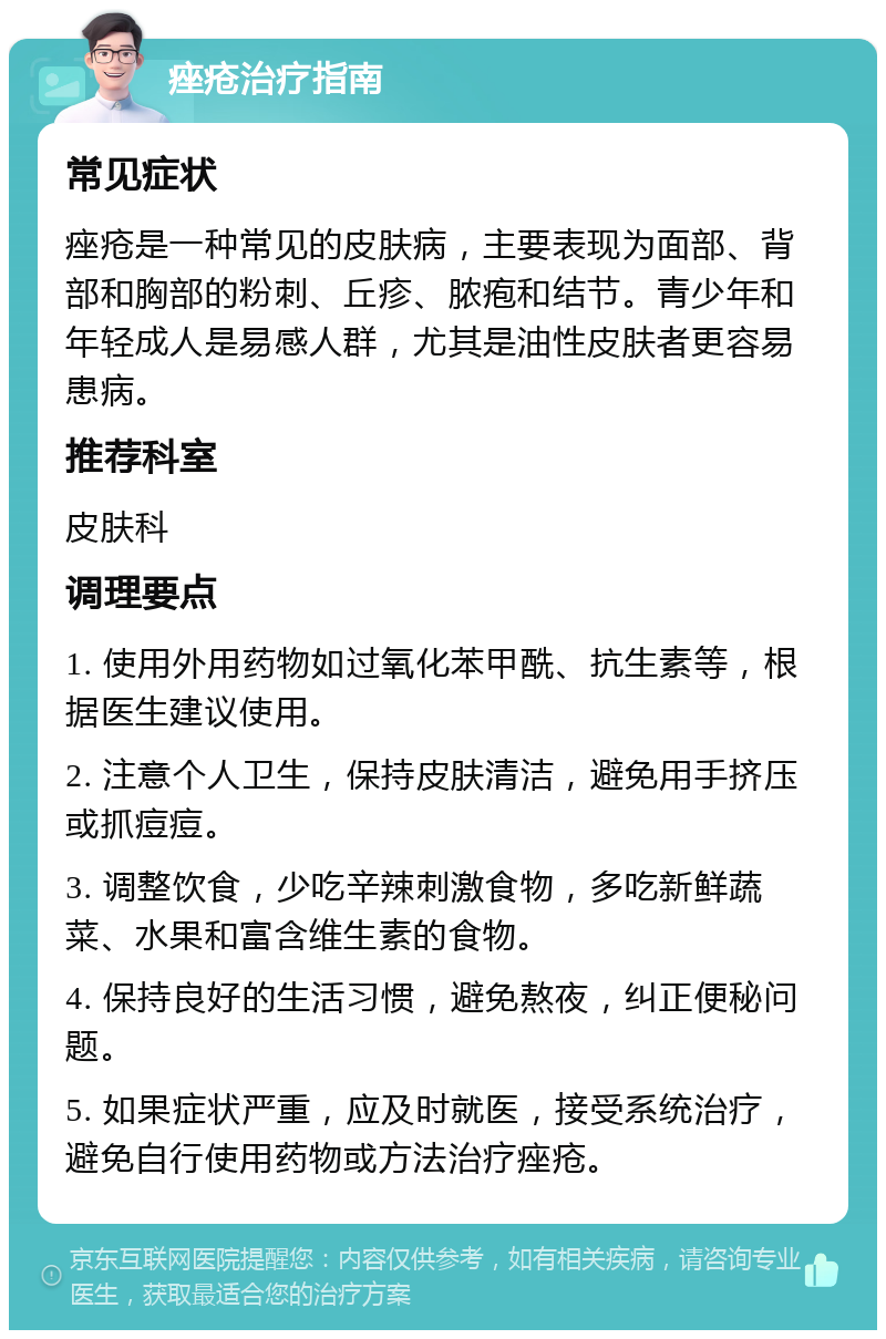 痤疮治疗指南 常见症状 痤疮是一种常见的皮肤病，主要表现为面部、背部和胸部的粉刺、丘疹、脓疱和结节。青少年和年轻成人是易感人群，尤其是油性皮肤者更容易患病。 推荐科室 皮肤科 调理要点 1. 使用外用药物如过氧化苯甲酰、抗生素等，根据医生建议使用。 2. 注意个人卫生，保持皮肤清洁，避免用手挤压或抓痘痘。 3. 调整饮食，少吃辛辣刺激食物，多吃新鲜蔬菜、水果和富含维生素的食物。 4. 保持良好的生活习惯，避免熬夜，纠正便秘问题。 5. 如果症状严重，应及时就医，接受系统治疗，避免自行使用药物或方法治疗痤疮。