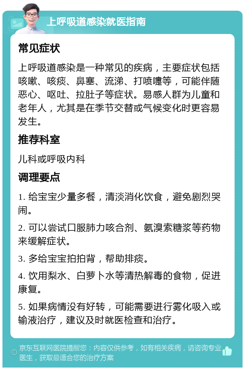 上呼吸道感染就医指南 常见症状 上呼吸道感染是一种常见的疾病，主要症状包括咳嗽、咳痰、鼻塞、流涕、打喷嚏等，可能伴随恶心、呕吐、拉肚子等症状。易感人群为儿童和老年人，尤其是在季节交替或气候变化时更容易发生。 推荐科室 儿科或呼吸内科 调理要点 1. 给宝宝少量多餐，清淡消化饮食，避免剧烈哭闹。 2. 可以尝试口服肺力咳合剂、氨溴索糖浆等药物来缓解症状。 3. 多给宝宝拍拍背，帮助排痰。 4. 饮用梨水、白萝卜水等清热解毒的食物，促进康复。 5. 如果病情没有好转，可能需要进行雾化吸入或输液治疗，建议及时就医检查和治疗。