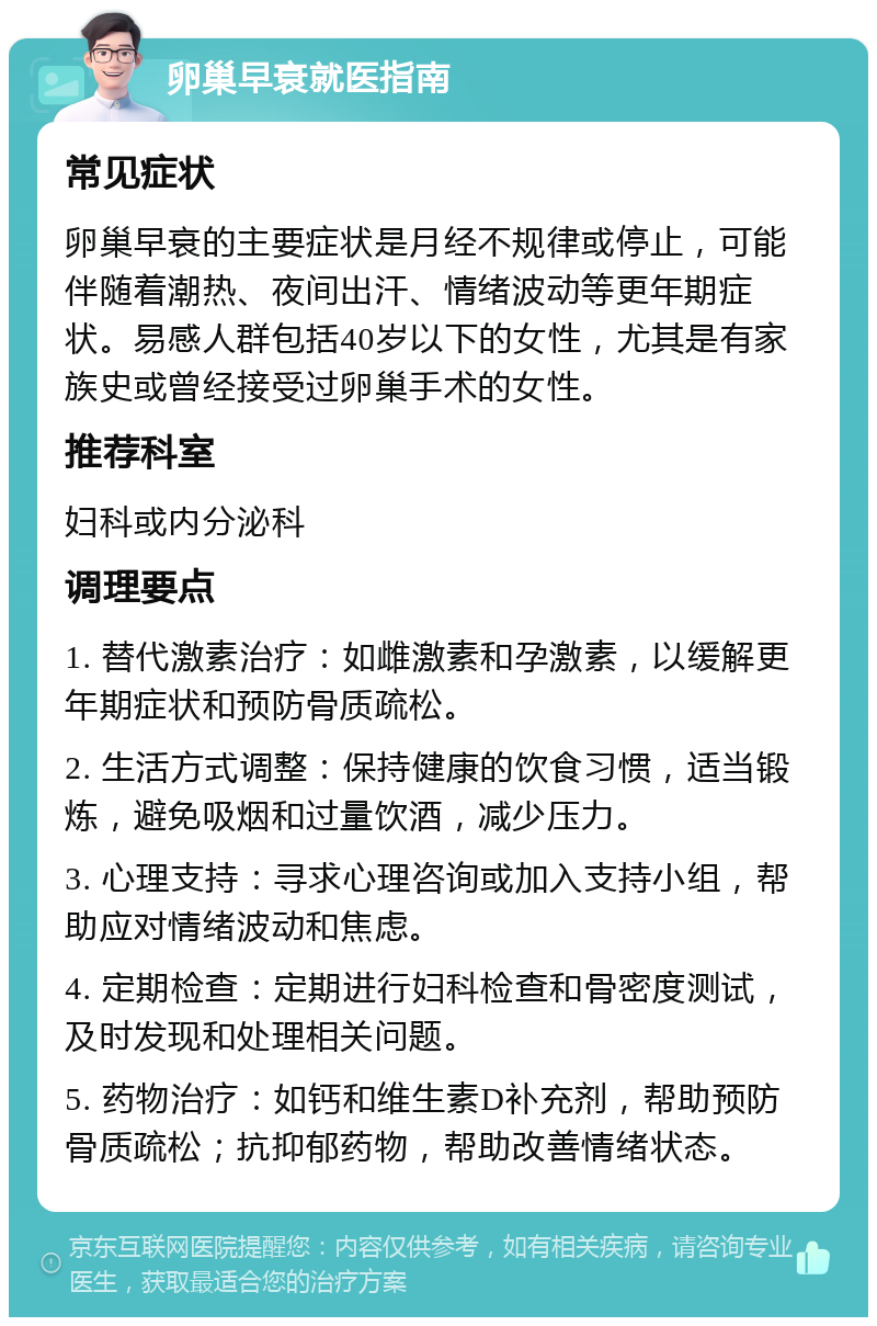 卵巢早衰就医指南 常见症状 卵巢早衰的主要症状是月经不规律或停止，可能伴随着潮热、夜间出汗、情绪波动等更年期症状。易感人群包括40岁以下的女性，尤其是有家族史或曾经接受过卵巢手术的女性。 推荐科室 妇科或内分泌科 调理要点 1. 替代激素治疗：如雌激素和孕激素，以缓解更年期症状和预防骨质疏松。 2. 生活方式调整：保持健康的饮食习惯，适当锻炼，避免吸烟和过量饮酒，减少压力。 3. 心理支持：寻求心理咨询或加入支持小组，帮助应对情绪波动和焦虑。 4. 定期检查：定期进行妇科检查和骨密度测试，及时发现和处理相关问题。 5. 药物治疗：如钙和维生素D补充剂，帮助预防骨质疏松；抗抑郁药物，帮助改善情绪状态。