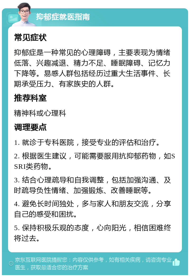 抑郁症就医指南 常见症状 抑郁症是一种常见的心理障碍，主要表现为情绪低落、兴趣减退、精力不足、睡眠障碍、记忆力下降等。易感人群包括经历过重大生活事件、长期承受压力、有家族史的人群。 推荐科室 精神科或心理科 调理要点 1. 就诊于专科医院，接受专业的评估和治疗。 2. 根据医生建议，可能需要服用抗抑郁药物，如SSRI类药物。 3. 结合心理疏导和自我调整，包括加强沟通、及时疏导负性情绪、加强锻炼、改善睡眠等。 4. 避免长时间独处，多与家人和朋友交流，分享自己的感受和困扰。 5. 保持积极乐观的态度，心向阳光，相信困难终将过去。