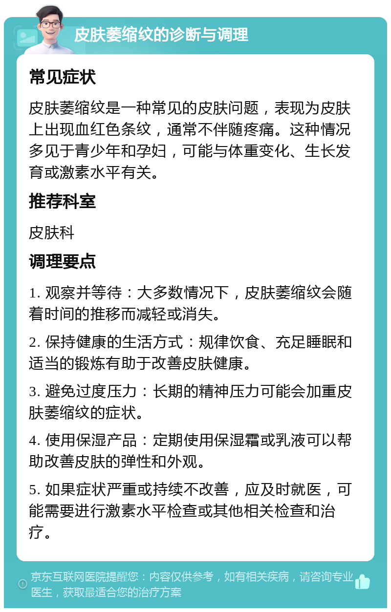 皮肤萎缩纹的诊断与调理 常见症状 皮肤萎缩纹是一种常见的皮肤问题，表现为皮肤上出现血红色条纹，通常不伴随疼痛。这种情况多见于青少年和孕妇，可能与体重变化、生长发育或激素水平有关。 推荐科室 皮肤科 调理要点 1. 观察并等待：大多数情况下，皮肤萎缩纹会随着时间的推移而减轻或消失。 2. 保持健康的生活方式：规律饮食、充足睡眠和适当的锻炼有助于改善皮肤健康。 3. 避免过度压力：长期的精神压力可能会加重皮肤萎缩纹的症状。 4. 使用保湿产品：定期使用保湿霜或乳液可以帮助改善皮肤的弹性和外观。 5. 如果症状严重或持续不改善，应及时就医，可能需要进行激素水平检查或其他相关检查和治疗。