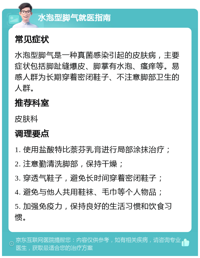 水泡型脚气就医指南 常见症状 水泡型脚气是一种真菌感染引起的皮肤病，主要症状包括脚趾缝爆皮、脚掌有水泡、瘙痒等。易感人群为长期穿着密闭鞋子、不注意脚部卫生的人群。 推荐科室 皮肤科 调理要点 1. 使用盐酸特比萘芬乳膏进行局部涂抹治疗； 2. 注意勤清洗脚部，保持干燥； 3. 穿透气鞋子，避免长时间穿着密闭鞋子； 4. 避免与他人共用鞋袜、毛巾等个人物品； 5. 加强免疫力，保持良好的生活习惯和饮食习惯。