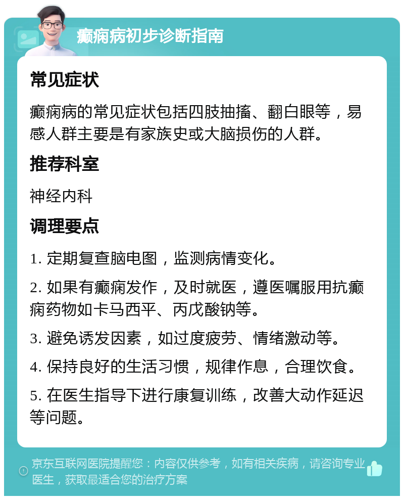 癫痫病初步诊断指南 常见症状 癫痫病的常见症状包括四肢抽搐、翻白眼等，易感人群主要是有家族史或大脑损伤的人群。 推荐科室 神经内科 调理要点 1. 定期复查脑电图，监测病情变化。 2. 如果有癫痫发作，及时就医，遵医嘱服用抗癫痫药物如卡马西平、丙戊酸钠等。 3. 避免诱发因素，如过度疲劳、情绪激动等。 4. 保持良好的生活习惯，规律作息，合理饮食。 5. 在医生指导下进行康复训练，改善大动作延迟等问题。