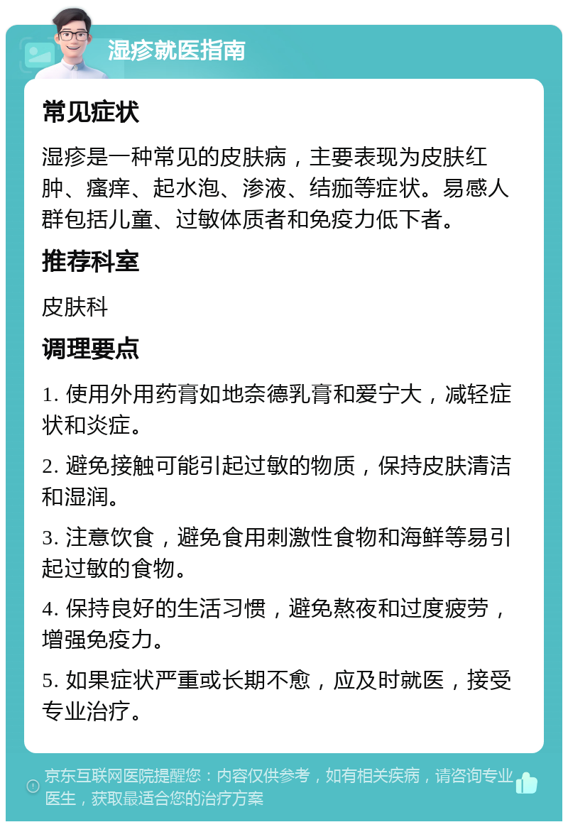 湿疹就医指南 常见症状 湿疹是一种常见的皮肤病，主要表现为皮肤红肿、瘙痒、起水泡、渗液、结痂等症状。易感人群包括儿童、过敏体质者和免疫力低下者。 推荐科室 皮肤科 调理要点 1. 使用外用药膏如地奈德乳膏和爱宁大，减轻症状和炎症。 2. 避免接触可能引起过敏的物质，保持皮肤清洁和湿润。 3. 注意饮食，避免食用刺激性食物和海鲜等易引起过敏的食物。 4. 保持良好的生活习惯，避免熬夜和过度疲劳，增强免疫力。 5. 如果症状严重或长期不愈，应及时就医，接受专业治疗。