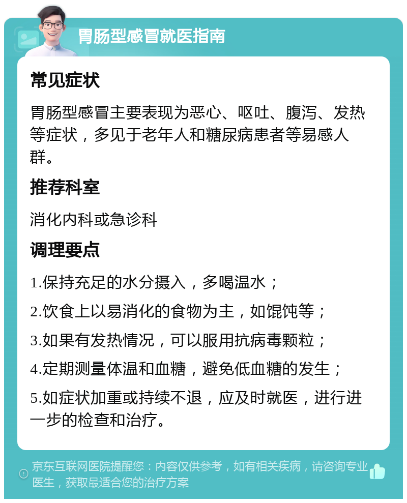 胃肠型感冒就医指南 常见症状 胃肠型感冒主要表现为恶心、呕吐、腹泻、发热等症状，多见于老年人和糖尿病患者等易感人群。 推荐科室 消化内科或急诊科 调理要点 1.保持充足的水分摄入，多喝温水； 2.饮食上以易消化的食物为主，如馄饨等； 3.如果有发热情况，可以服用抗病毒颗粒； 4.定期测量体温和血糖，避免低血糖的发生； 5.如症状加重或持续不退，应及时就医，进行进一步的检查和治疗。