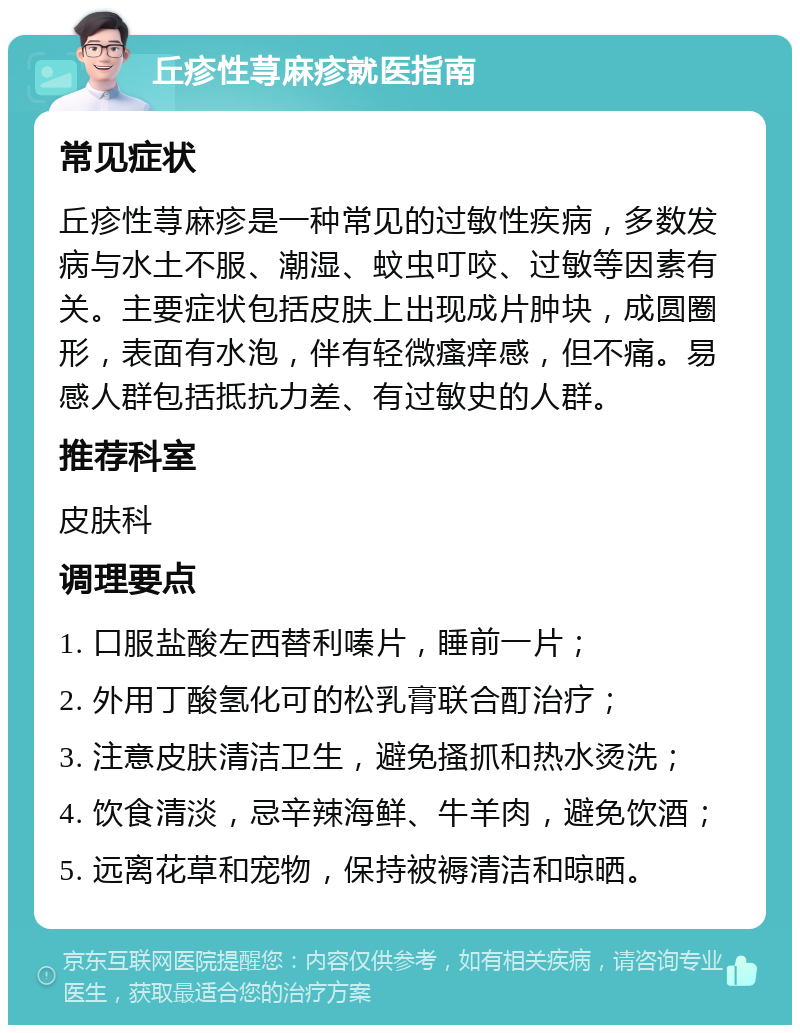 丘疹性荨麻疹就医指南 常见症状 丘疹性荨麻疹是一种常见的过敏性疾病，多数发病与水土不服、潮湿、蚊虫叮咬、过敏等因素有关。主要症状包括皮肤上出现成片肿块，成圆圈形，表面有水泡，伴有轻微瘙痒感，但不痛。易感人群包括抵抗力差、有过敏史的人群。 推荐科室 皮肤科 调理要点 1. 口服盐酸左西替利嗪片，睡前一片； 2. 外用丁酸氢化可的松乳膏联合酊治疗； 3. 注意皮肤清洁卫生，避免搔抓和热水烫洗； 4. 饮食清淡，忌辛辣海鲜、牛羊肉，避免饮酒； 5. 远离花草和宠物，保持被褥清洁和晾晒。