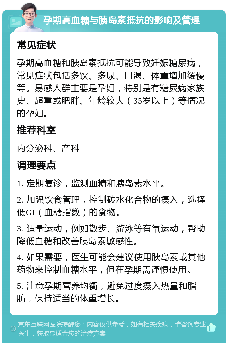 孕期高血糖与胰岛素抵抗的影响及管理 常见症状 孕期高血糖和胰岛素抵抗可能导致妊娠糖尿病，常见症状包括多饮、多尿、口渴、体重增加缓慢等。易感人群主要是孕妇，特别是有糖尿病家族史、超重或肥胖、年龄较大（35岁以上）等情况的孕妇。 推荐科室 内分泌科、产科 调理要点 1. 定期复诊，监测血糖和胰岛素水平。 2. 加强饮食管理，控制碳水化合物的摄入，选择低GI（血糖指数）的食物。 3. 适量运动，例如散步、游泳等有氧运动，帮助降低血糖和改善胰岛素敏感性。 4. 如果需要，医生可能会建议使用胰岛素或其他药物来控制血糖水平，但在孕期需谨慎使用。 5. 注意孕期营养均衡，避免过度摄入热量和脂肪，保持适当的体重增长。