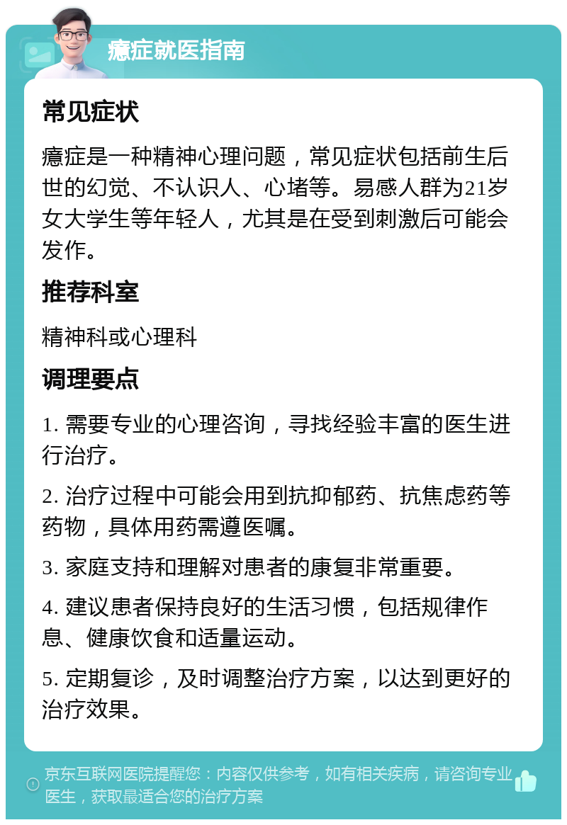 癔症就医指南 常见症状 癔症是一种精神心理问题，常见症状包括前生后世的幻觉、不认识人、心堵等。易感人群为21岁女大学生等年轻人，尤其是在受到刺激后可能会发作。 推荐科室 精神科或心理科 调理要点 1. 需要专业的心理咨询，寻找经验丰富的医生进行治疗。 2. 治疗过程中可能会用到抗抑郁药、抗焦虑药等药物，具体用药需遵医嘱。 3. 家庭支持和理解对患者的康复非常重要。 4. 建议患者保持良好的生活习惯，包括规律作息、健康饮食和适量运动。 5. 定期复诊，及时调整治疗方案，以达到更好的治疗效果。