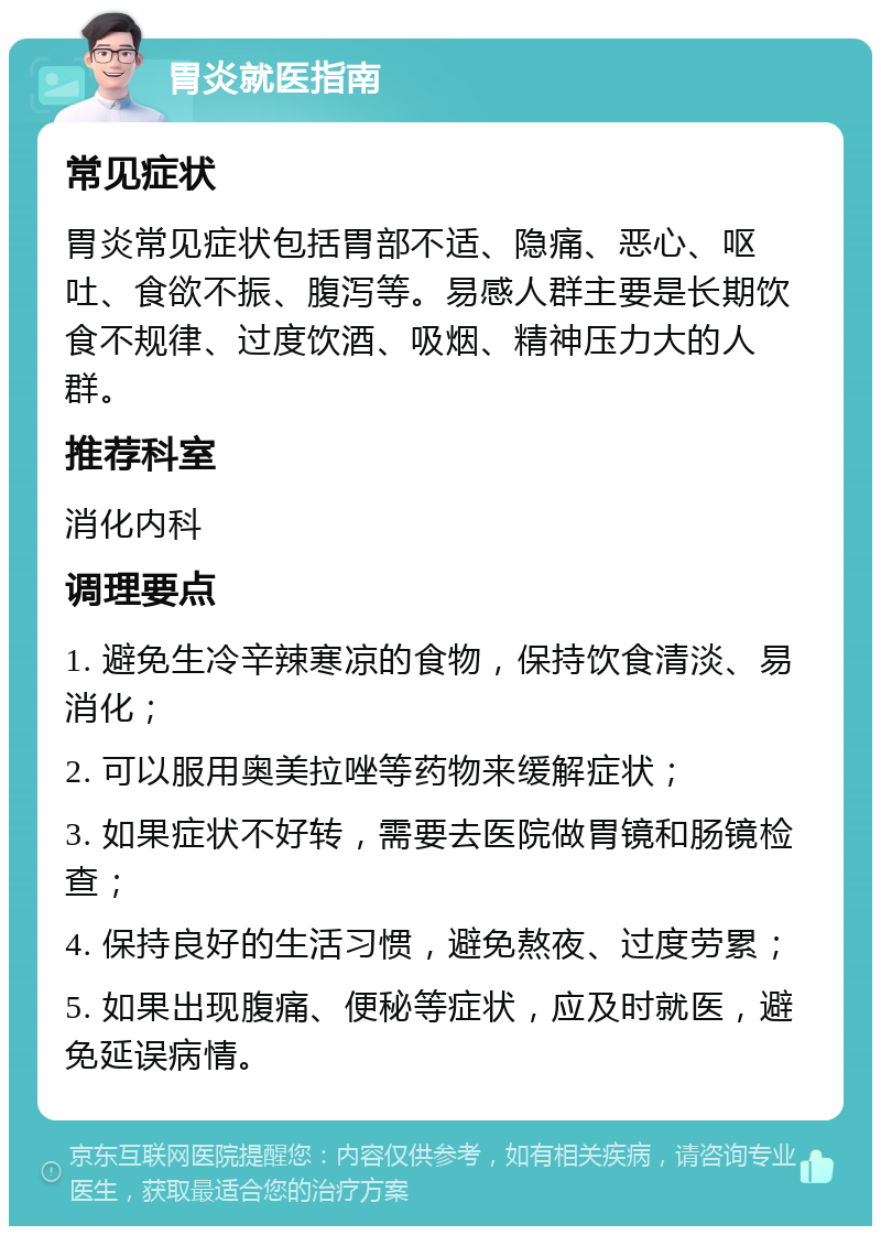 胃炎就医指南 常见症状 胃炎常见症状包括胃部不适、隐痛、恶心、呕吐、食欲不振、腹泻等。易感人群主要是长期饮食不规律、过度饮酒、吸烟、精神压力大的人群。 推荐科室 消化内科 调理要点 1. 避免生冷辛辣寒凉的食物，保持饮食清淡、易消化； 2. 可以服用奥美拉唑等药物来缓解症状； 3. 如果症状不好转，需要去医院做胃镜和肠镜检查； 4. 保持良好的生活习惯，避免熬夜、过度劳累； 5. 如果出现腹痛、便秘等症状，应及时就医，避免延误病情。