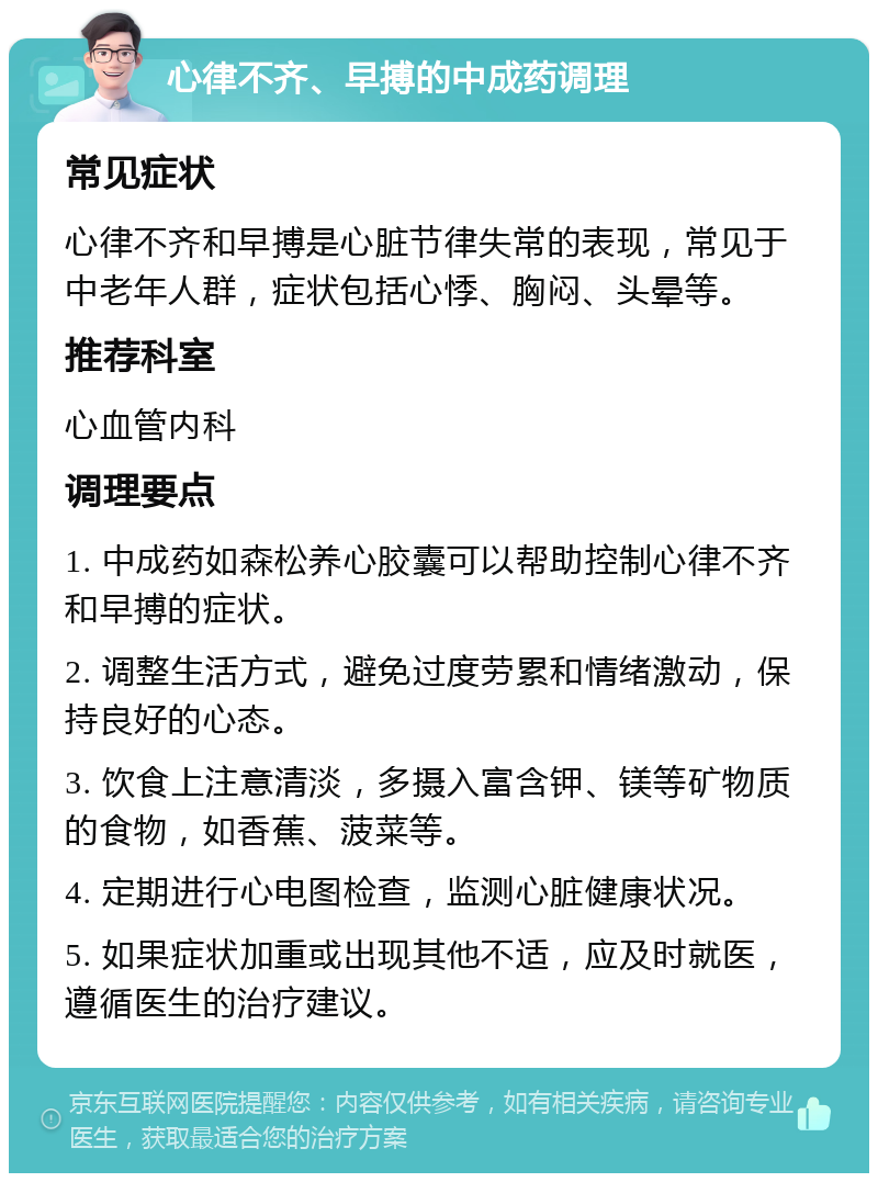 心律不齐、早搏的中成药调理 常见症状 心律不齐和早搏是心脏节律失常的表现，常见于中老年人群，症状包括心悸、胸闷、头晕等。 推荐科室 心血管内科 调理要点 1. 中成药如森松养心胶囊可以帮助控制心律不齐和早搏的症状。 2. 调整生活方式，避免过度劳累和情绪激动，保持良好的心态。 3. 饮食上注意清淡，多摄入富含钾、镁等矿物质的食物，如香蕉、菠菜等。 4. 定期进行心电图检查，监测心脏健康状况。 5. 如果症状加重或出现其他不适，应及时就医，遵循医生的治疗建议。