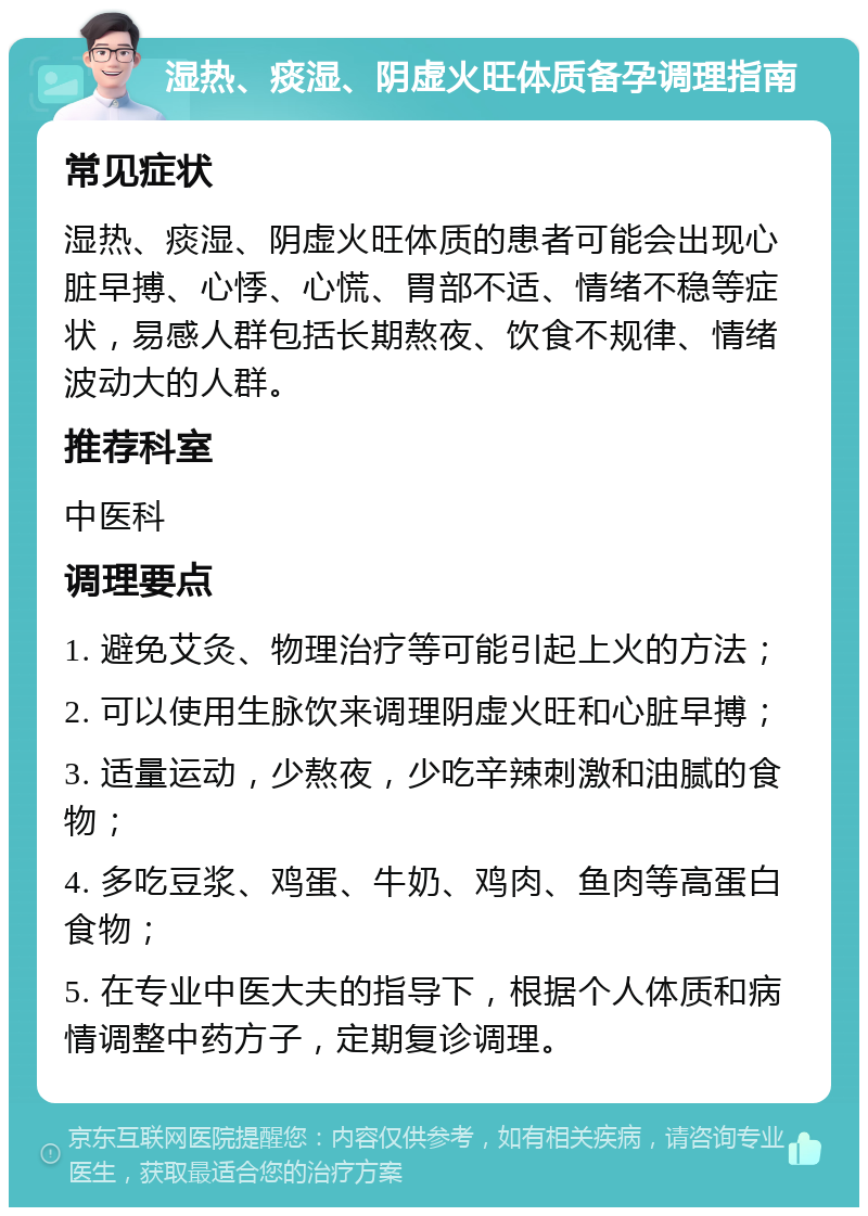 湿热、痰湿、阴虚火旺体质备孕调理指南 常见症状 湿热、痰湿、阴虚火旺体质的患者可能会出现心脏早搏、心悸、心慌、胃部不适、情绪不稳等症状，易感人群包括长期熬夜、饮食不规律、情绪波动大的人群。 推荐科室 中医科 调理要点 1. 避免艾灸、物理治疗等可能引起上火的方法； 2. 可以使用生脉饮来调理阴虚火旺和心脏早搏； 3. 适量运动，少熬夜，少吃辛辣刺激和油腻的食物； 4. 多吃豆浆、鸡蛋、牛奶、鸡肉、鱼肉等高蛋白食物； 5. 在专业中医大夫的指导下，根据个人体质和病情调整中药方子，定期复诊调理。