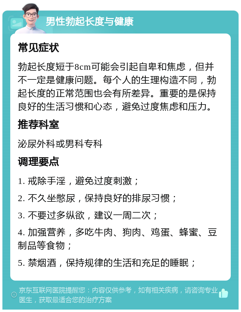 男性勃起长度与健康 常见症状 勃起长度短于8cm可能会引起自卑和焦虑，但并不一定是健康问题。每个人的生理构造不同，勃起长度的正常范围也会有所差异。重要的是保持良好的生活习惯和心态，避免过度焦虑和压力。 推荐科室 泌尿外科或男科专科 调理要点 1. 戒除手淫，避免过度刺激； 2. 不久坐憋尿，保持良好的排尿习惯； 3. 不要过多纵欲，建议一周二次； 4. 加强营养，多吃牛肉、狗肉、鸡蛋、蜂蜜、豆制品等食物； 5. 禁烟酒，保持规律的生活和充足的睡眠；