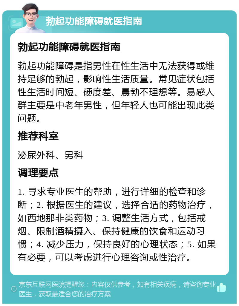 勃起功能障碍就医指南 勃起功能障碍就医指南 勃起功能障碍是指男性在性生活中无法获得或维持足够的勃起，影响性生活质量。常见症状包括性生活时间短、硬度差、晨勃不理想等。易感人群主要是中老年男性，但年轻人也可能出现此类问题。 推荐科室 泌尿外科、男科 调理要点 1. 寻求专业医生的帮助，进行详细的检查和诊断；2. 根据医生的建议，选择合适的药物治疗，如西地那非类药物；3. 调整生活方式，包括戒烟、限制酒精摄入、保持健康的饮食和运动习惯；4. 减少压力，保持良好的心理状态；5. 如果有必要，可以考虑进行心理咨询或性治疗。