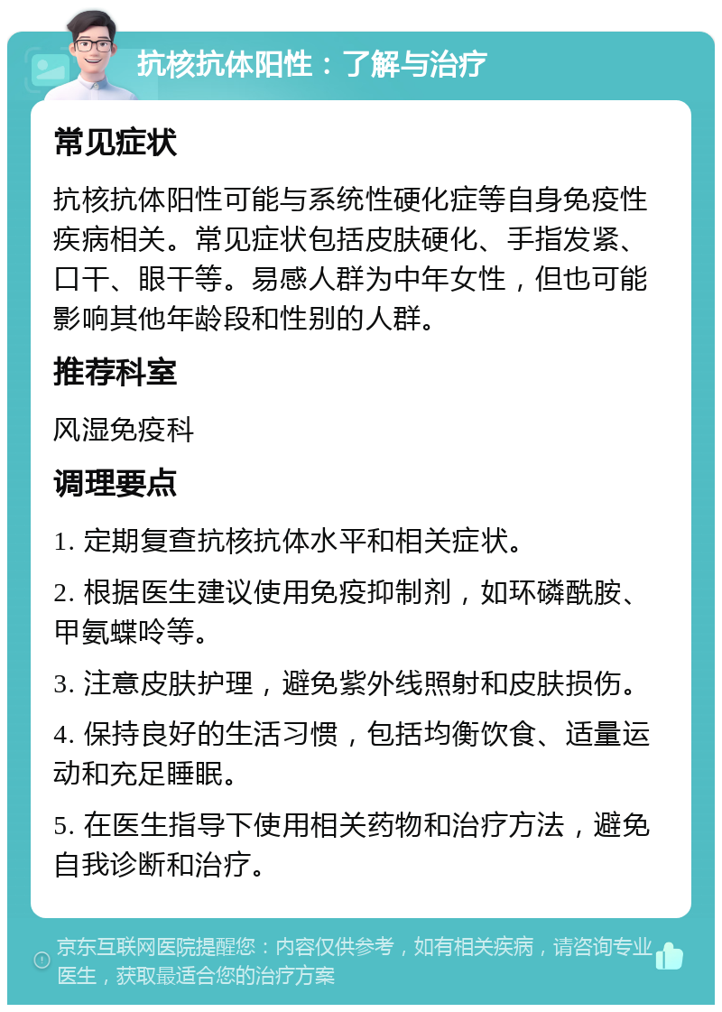 抗核抗体阳性：了解与治疗 常见症状 抗核抗体阳性可能与系统性硬化症等自身免疫性疾病相关。常见症状包括皮肤硬化、手指发紧、口干、眼干等。易感人群为中年女性，但也可能影响其他年龄段和性别的人群。 推荐科室 风湿免疫科 调理要点 1. 定期复查抗核抗体水平和相关症状。 2. 根据医生建议使用免疫抑制剂，如环磷酰胺、甲氨蝶呤等。 3. 注意皮肤护理，避免紫外线照射和皮肤损伤。 4. 保持良好的生活习惯，包括均衡饮食、适量运动和充足睡眠。 5. 在医生指导下使用相关药物和治疗方法，避免自我诊断和治疗。