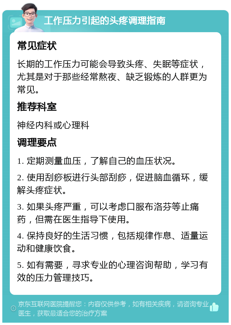 工作压力引起的头疼调理指南 常见症状 长期的工作压力可能会导致头疼、失眠等症状，尤其是对于那些经常熬夜、缺乏锻炼的人群更为常见。 推荐科室 神经内科或心理科 调理要点 1. 定期测量血压，了解自己的血压状况。 2. 使用刮痧板进行头部刮痧，促进脑血循环，缓解头疼症状。 3. 如果头疼严重，可以考虑口服布洛芬等止痛药，但需在医生指导下使用。 4. 保持良好的生活习惯，包括规律作息、适量运动和健康饮食。 5. 如有需要，寻求专业的心理咨询帮助，学习有效的压力管理技巧。