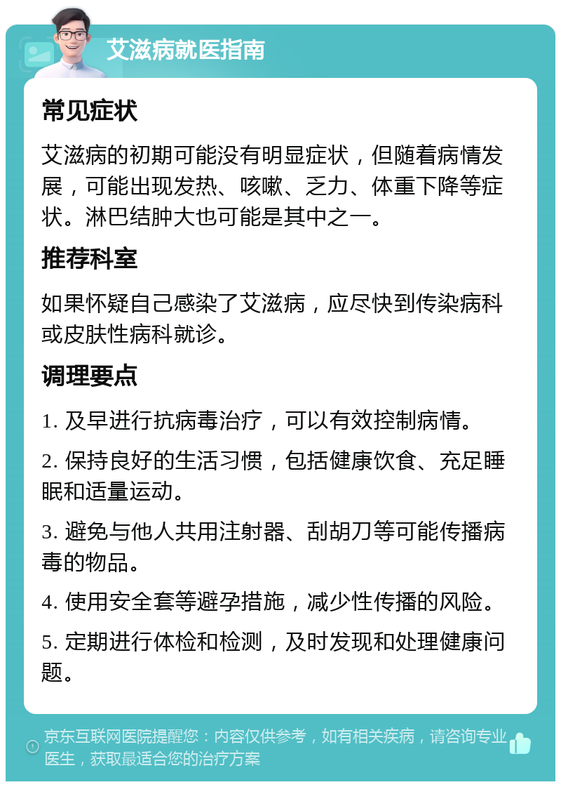 艾滋病就医指南 常见症状 艾滋病的初期可能没有明显症状，但随着病情发展，可能出现发热、咳嗽、乏力、体重下降等症状。淋巴结肿大也可能是其中之一。 推荐科室 如果怀疑自己感染了艾滋病，应尽快到传染病科或皮肤性病科就诊。 调理要点 1. 及早进行抗病毒治疗，可以有效控制病情。 2. 保持良好的生活习惯，包括健康饮食、充足睡眠和适量运动。 3. 避免与他人共用注射器、刮胡刀等可能传播病毒的物品。 4. 使用安全套等避孕措施，减少性传播的风险。 5. 定期进行体检和检测，及时发现和处理健康问题。