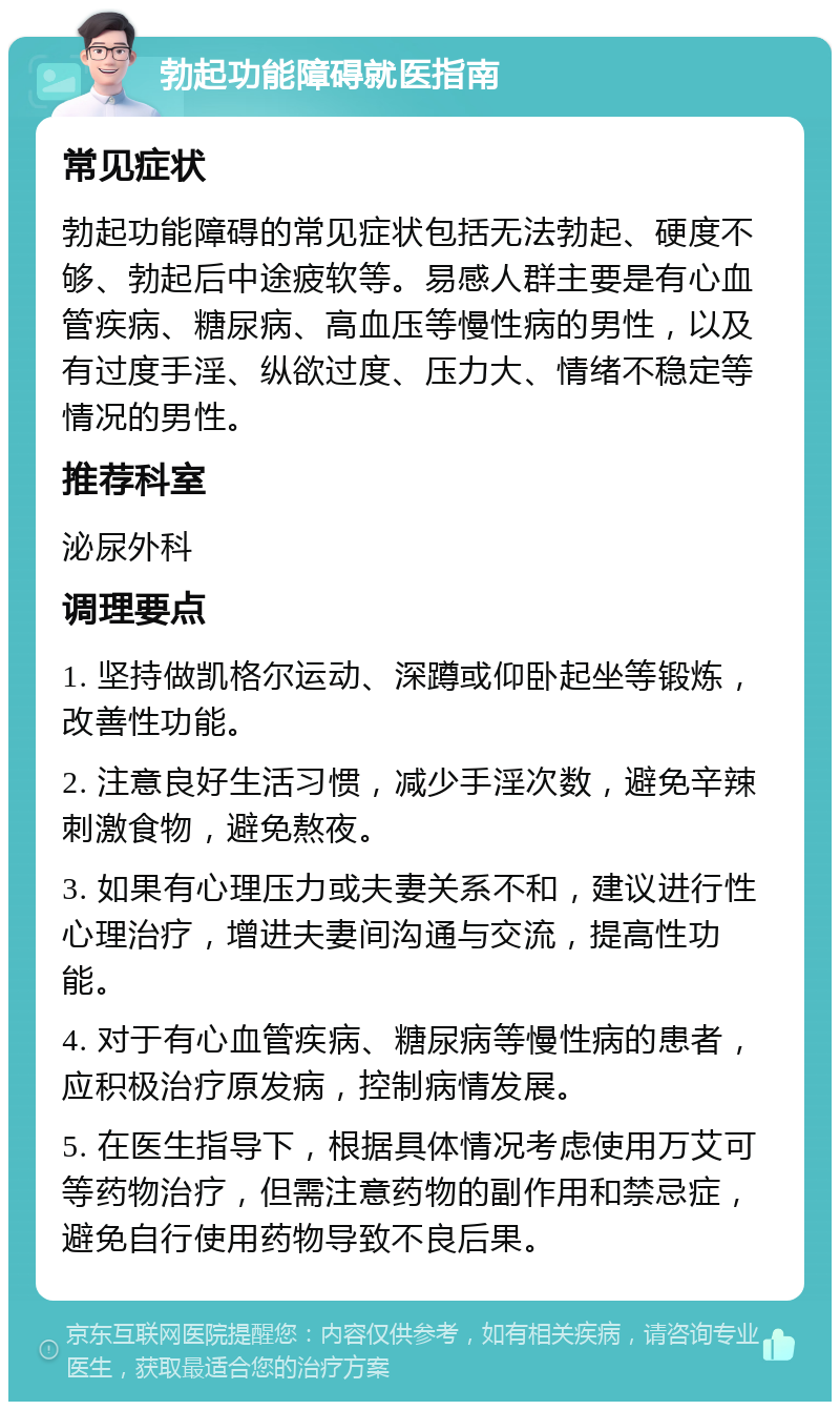 勃起功能障碍就医指南 常见症状 勃起功能障碍的常见症状包括无法勃起、硬度不够、勃起后中途疲软等。易感人群主要是有心血管疾病、糖尿病、高血压等慢性病的男性，以及有过度手淫、纵欲过度、压力大、情绪不稳定等情况的男性。 推荐科室 泌尿外科 调理要点 1. 坚持做凯格尔运动、深蹲或仰卧起坐等锻炼，改善性功能。 2. 注意良好生活习惯，减少手淫次数，避免辛辣刺激食物，避免熬夜。 3. 如果有心理压力或夫妻关系不和，建议进行性心理治疗，增进夫妻间沟通与交流，提高性功能。 4. 对于有心血管疾病、糖尿病等慢性病的患者，应积极治疗原发病，控制病情发展。 5. 在医生指导下，根据具体情况考虑使用万艾可等药物治疗，但需注意药物的副作用和禁忌症，避免自行使用药物导致不良后果。