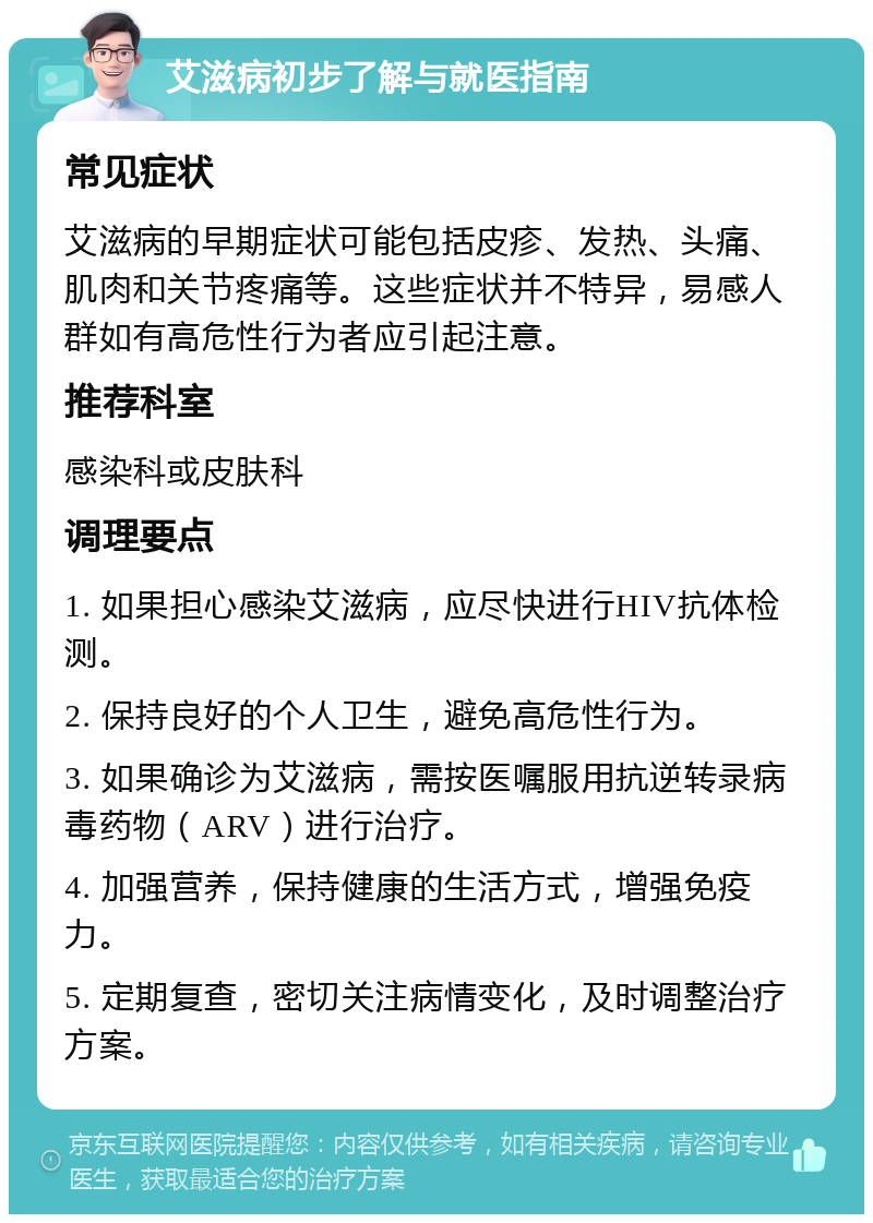 艾滋病初步了解与就医指南 常见症状 艾滋病的早期症状可能包括皮疹、发热、头痛、肌肉和关节疼痛等。这些症状并不特异，易感人群如有高危性行为者应引起注意。 推荐科室 感染科或皮肤科 调理要点 1. 如果担心感染艾滋病，应尽快进行HIV抗体检测。 2. 保持良好的个人卫生，避免高危性行为。 3. 如果确诊为艾滋病，需按医嘱服用抗逆转录病毒药物（ARV）进行治疗。 4. 加强营养，保持健康的生活方式，增强免疫力。 5. 定期复查，密切关注病情变化，及时调整治疗方案。