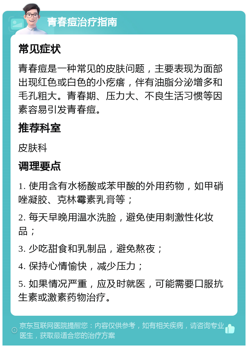 青春痘治疗指南 常见症状 青春痘是一种常见的皮肤问题，主要表现为面部出现红色或白色的小疙瘩，伴有油脂分泌增多和毛孔粗大。青春期、压力大、不良生活习惯等因素容易引发青春痘。 推荐科室 皮肤科 调理要点 1. 使用含有水杨酸或苯甲酸的外用药物，如甲硝唑凝胶、克林霉素乳膏等； 2. 每天早晚用温水洗脸，避免使用刺激性化妆品； 3. 少吃甜食和乳制品，避免熬夜； 4. 保持心情愉快，减少压力； 5. 如果情况严重，应及时就医，可能需要口服抗生素或激素药物治疗。