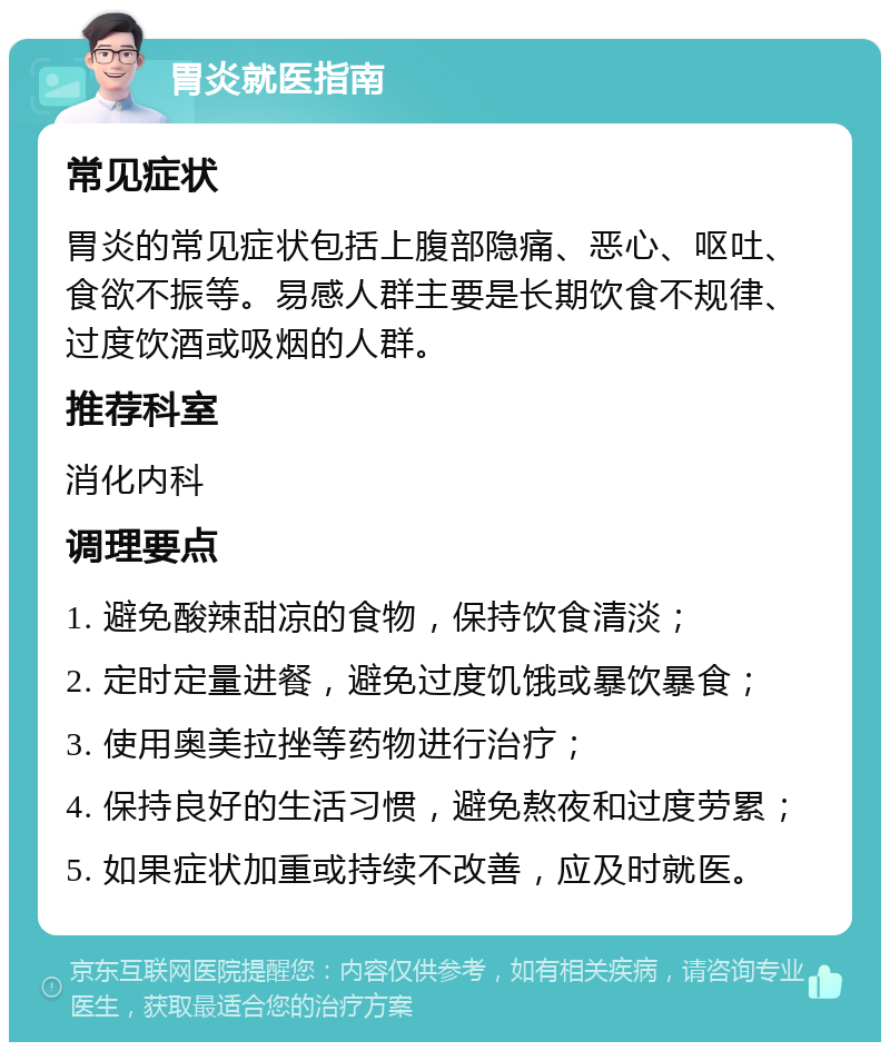 胃炎就医指南 常见症状 胃炎的常见症状包括上腹部隐痛、恶心、呕吐、食欲不振等。易感人群主要是长期饮食不规律、过度饮酒或吸烟的人群。 推荐科室 消化内科 调理要点 1. 避免酸辣甜凉的食物，保持饮食清淡； 2. 定时定量进餐，避免过度饥饿或暴饮暴食； 3. 使用奥美拉挫等药物进行治疗； 4. 保持良好的生活习惯，避免熬夜和过度劳累； 5. 如果症状加重或持续不改善，应及时就医。