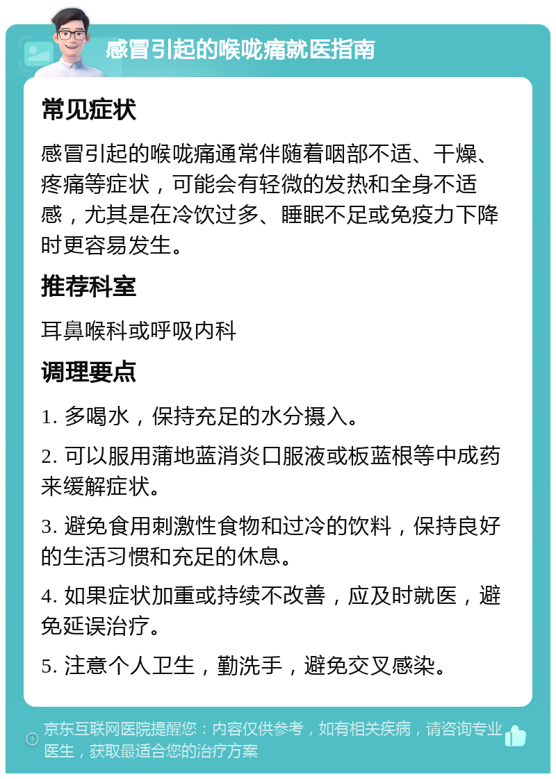 感冒引起的喉咙痛就医指南 常见症状 感冒引起的喉咙痛通常伴随着咽部不适、干燥、疼痛等症状，可能会有轻微的发热和全身不适感，尤其是在冷饮过多、睡眠不足或免疫力下降时更容易发生。 推荐科室 耳鼻喉科或呼吸内科 调理要点 1. 多喝水，保持充足的水分摄入。 2. 可以服用蒲地蓝消炎口服液或板蓝根等中成药来缓解症状。 3. 避免食用刺激性食物和过冷的饮料，保持良好的生活习惯和充足的休息。 4. 如果症状加重或持续不改善，应及时就医，避免延误治疗。 5. 注意个人卫生，勤洗手，避免交叉感染。