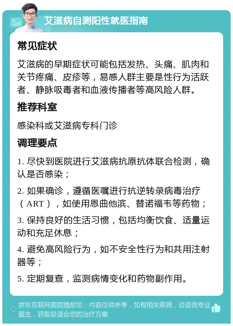 艾滋病自测阳性就医指南 常见症状 艾滋病的早期症状可能包括发热、头痛、肌肉和关节疼痛、皮疹等，易感人群主要是性行为活跃者、静脉吸毒者和血液传播者等高风险人群。 推荐科室 感染科或艾滋病专科门诊 调理要点 1. 尽快到医院进行艾滋病抗原抗体联合检测，确认是否感染； 2. 如果确诊，遵循医嘱进行抗逆转录病毒治疗（ART），如使用恩曲他滨、替诺福韦等药物； 3. 保持良好的生活习惯，包括均衡饮食、适量运动和充足休息； 4. 避免高风险行为，如不安全性行为和共用注射器等； 5. 定期复查，监测病情变化和药物副作用。