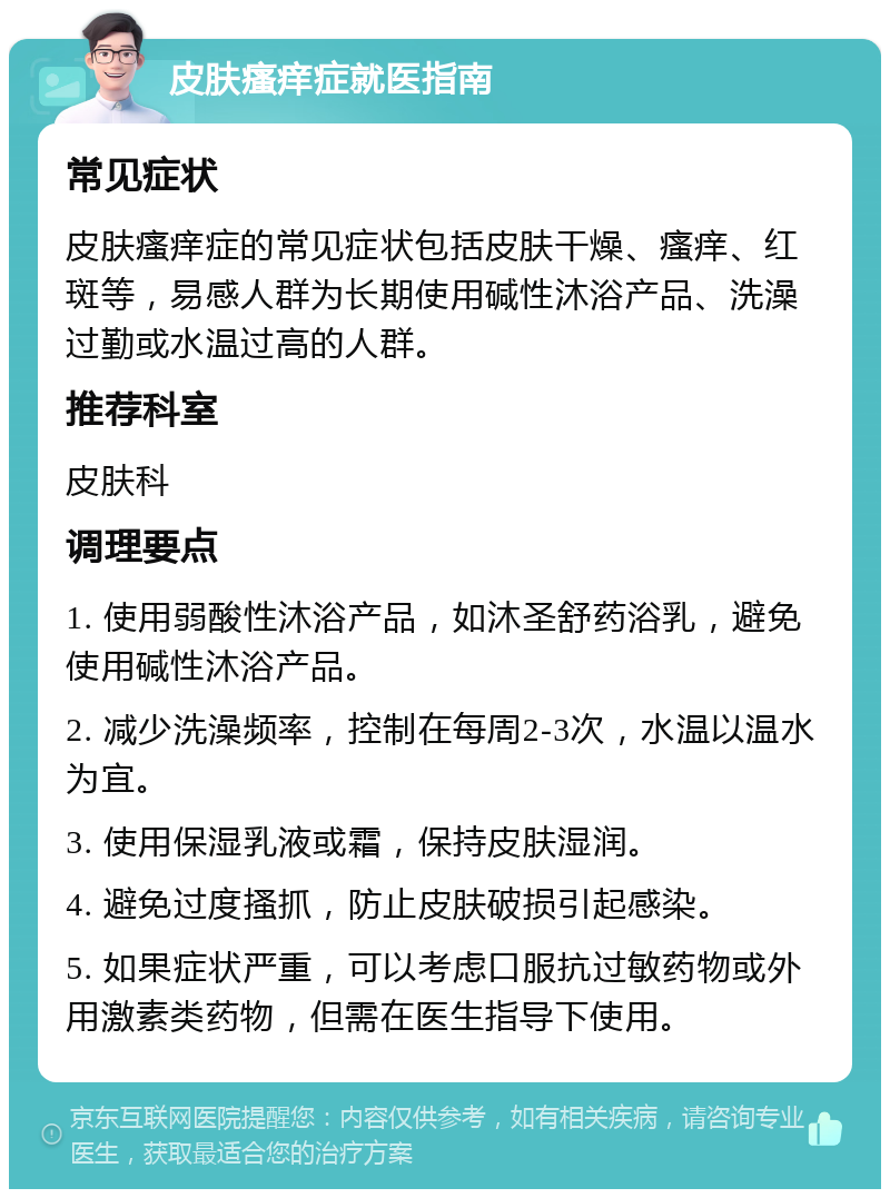 皮肤瘙痒症就医指南 常见症状 皮肤瘙痒症的常见症状包括皮肤干燥、瘙痒、红斑等，易感人群为长期使用碱性沐浴产品、洗澡过勤或水温过高的人群。 推荐科室 皮肤科 调理要点 1. 使用弱酸性沐浴产品，如沐圣舒药浴乳，避免使用碱性沐浴产品。 2. 减少洗澡频率，控制在每周2-3次，水温以温水为宜。 3. 使用保湿乳液或霜，保持皮肤湿润。 4. 避免过度搔抓，防止皮肤破损引起感染。 5. 如果症状严重，可以考虑口服抗过敏药物或外用激素类药物，但需在医生指导下使用。