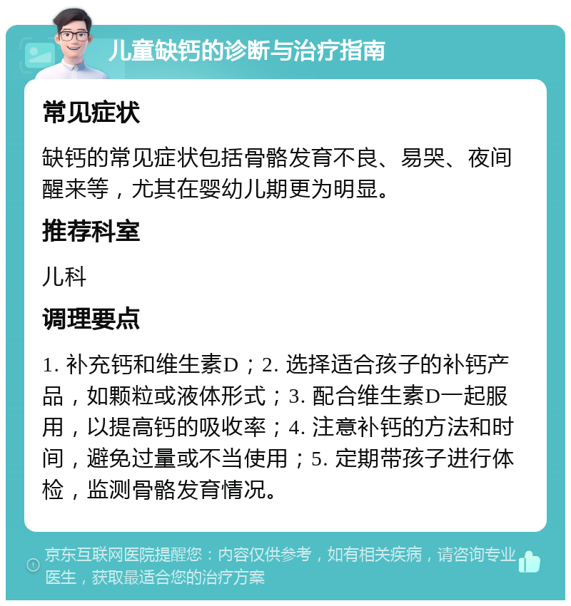 儿童缺钙的诊断与治疗指南 常见症状 缺钙的常见症状包括骨骼发育不良、易哭、夜间醒来等，尤其在婴幼儿期更为明显。 推荐科室 儿科 调理要点 1. 补充钙和维生素D；2. 选择适合孩子的补钙产品，如颗粒或液体形式；3. 配合维生素D一起服用，以提高钙的吸收率；4. 注意补钙的方法和时间，避免过量或不当使用；5. 定期带孩子进行体检，监测骨骼发育情况。