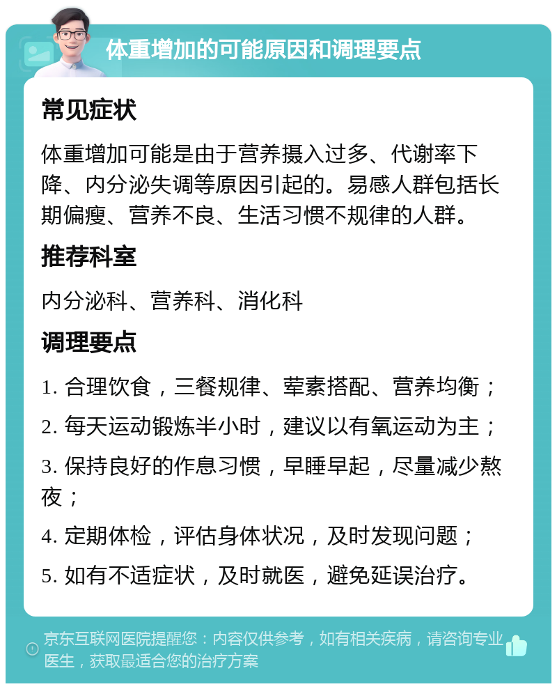 体重增加的可能原因和调理要点 常见症状 体重增加可能是由于营养摄入过多、代谢率下降、内分泌失调等原因引起的。易感人群包括长期偏瘦、营养不良、生活习惯不规律的人群。 推荐科室 内分泌科、营养科、消化科 调理要点 1. 合理饮食，三餐规律、荤素搭配、营养均衡； 2. 每天运动锻炼半小时，建议以有氧运动为主； 3. 保持良好的作息习惯，早睡早起，尽量减少熬夜； 4. 定期体检，评估身体状况，及时发现问题； 5. 如有不适症状，及时就医，避免延误治疗。