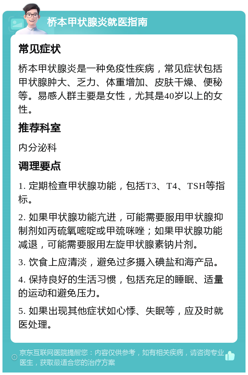 桥本甲状腺炎就医指南 常见症状 桥本甲状腺炎是一种免疫性疾病，常见症状包括甲状腺肿大、乏力、体重增加、皮肤干燥、便秘等。易感人群主要是女性，尤其是40岁以上的女性。 推荐科室 内分泌科 调理要点 1. 定期检查甲状腺功能，包括T3、T4、TSH等指标。 2. 如果甲状腺功能亢进，可能需要服用甲状腺抑制剂如丙硫氧嘧啶或甲巯咪唑；如果甲状腺功能减退，可能需要服用左旋甲状腺素钠片剂。 3. 饮食上应清淡，避免过多摄入碘盐和海产品。 4. 保持良好的生活习惯，包括充足的睡眠、适量的运动和避免压力。 5. 如果出现其他症状如心悸、失眠等，应及时就医处理。