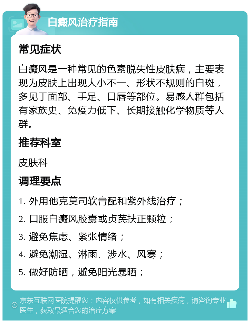 白癜风治疗指南 常见症状 白癜风是一种常见的色素脱失性皮肤病，主要表现为皮肤上出现大小不一、形状不规则的白斑，多见于面部、手足、口唇等部位。易感人群包括有家族史、免疫力低下、长期接触化学物质等人群。 推荐科室 皮肤科 调理要点 1. 外用他克莫司软膏配和紫外线治疗； 2. 口服白癜风胶囊或贞芪扶正颗粒； 3. 避免焦虑、紧张情绪； 4. 避免潮湿、淋雨、涉水、风寒； 5. 做好防晒，避免阳光暴晒；