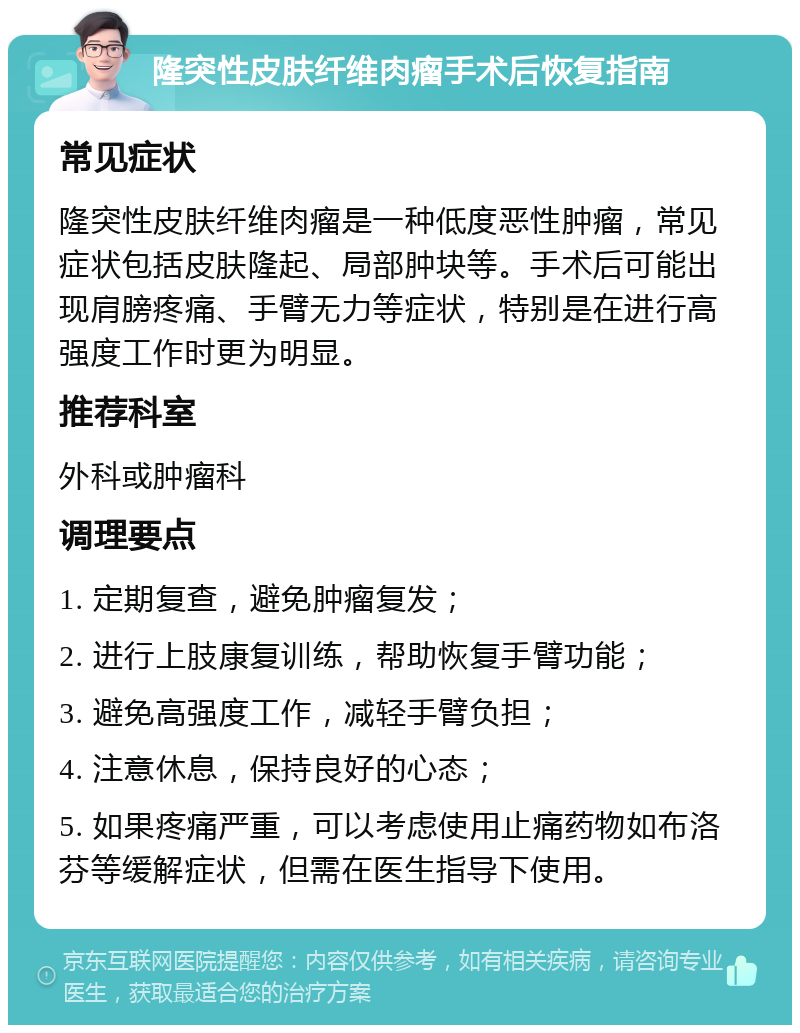 隆突性皮肤纤维肉瘤手术后恢复指南 常见症状 隆突性皮肤纤维肉瘤是一种低度恶性肿瘤，常见症状包括皮肤隆起、局部肿块等。手术后可能出现肩膀疼痛、手臂无力等症状，特别是在进行高强度工作时更为明显。 推荐科室 外科或肿瘤科 调理要点 1. 定期复查，避免肿瘤复发； 2. 进行上肢康复训练，帮助恢复手臂功能； 3. 避免高强度工作，减轻手臂负担； 4. 注意休息，保持良好的心态； 5. 如果疼痛严重，可以考虑使用止痛药物如布洛芬等缓解症状，但需在医生指导下使用。