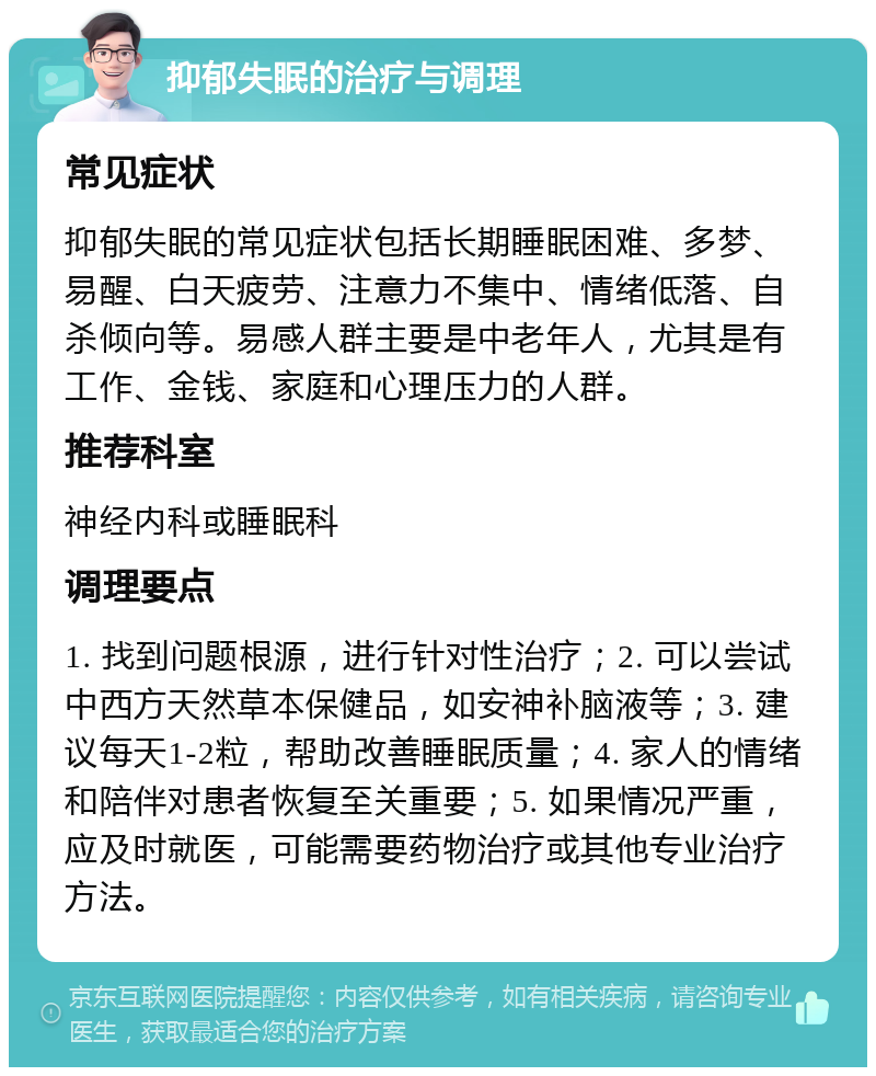 抑郁失眠的治疗与调理 常见症状 抑郁失眠的常见症状包括长期睡眠困难、多梦、易醒、白天疲劳、注意力不集中、情绪低落、自杀倾向等。易感人群主要是中老年人，尤其是有工作、金钱、家庭和心理压力的人群。 推荐科室 神经内科或睡眠科 调理要点 1. 找到问题根源，进行针对性治疗；2. 可以尝试中西方天然草本保健品，如安神补脑液等；3. 建议每天1-2粒，帮助改善睡眠质量；4. 家人的情绪和陪伴对患者恢复至关重要；5. 如果情况严重，应及时就医，可能需要药物治疗或其他专业治疗方法。