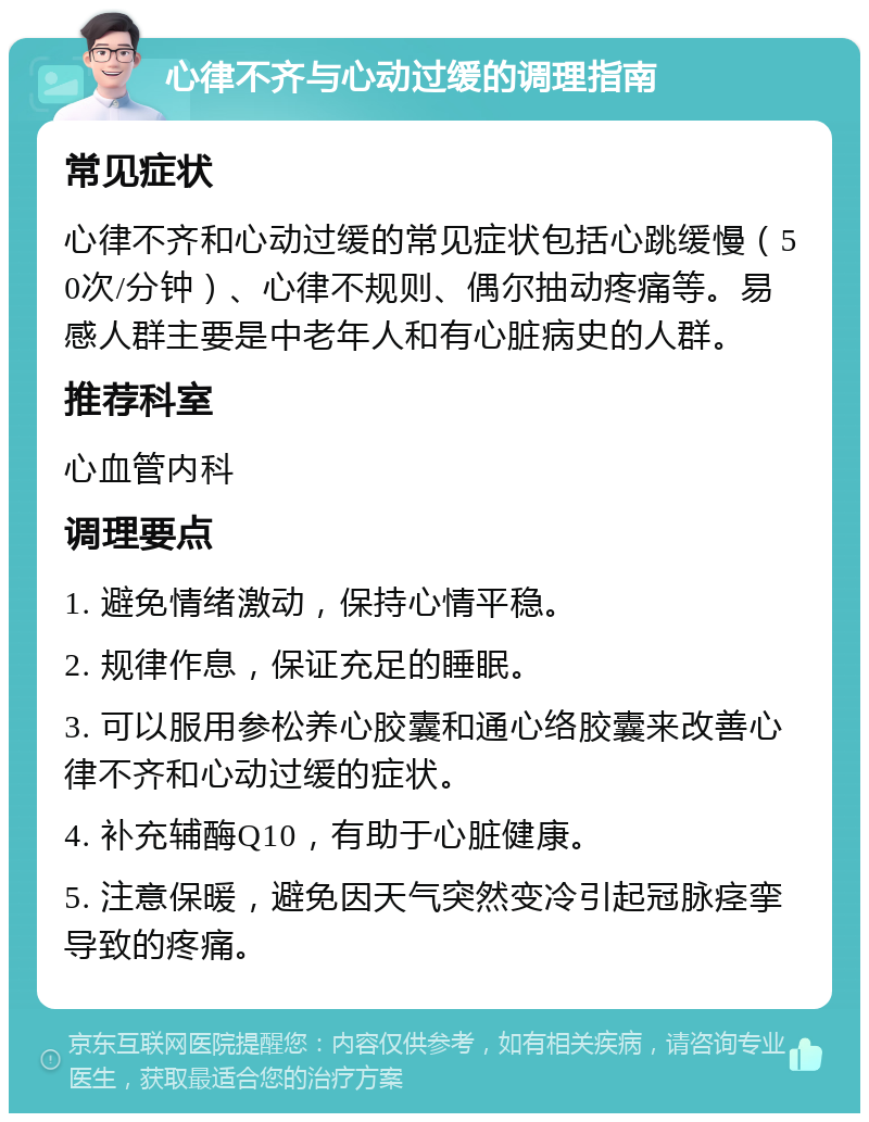 心律不齐与心动过缓的调理指南 常见症状 心律不齐和心动过缓的常见症状包括心跳缓慢（50次/分钟）、心律不规则、偶尔抽动疼痛等。易感人群主要是中老年人和有心脏病史的人群。 推荐科室 心血管内科 调理要点 1. 避免情绪激动，保持心情平稳。 2. 规律作息，保证充足的睡眠。 3. 可以服用参松养心胶囊和通心络胶囊来改善心律不齐和心动过缓的症状。 4. 补充辅酶Q10，有助于心脏健康。 5. 注意保暖，避免因天气突然变冷引起冠脉痉挛导致的疼痛。