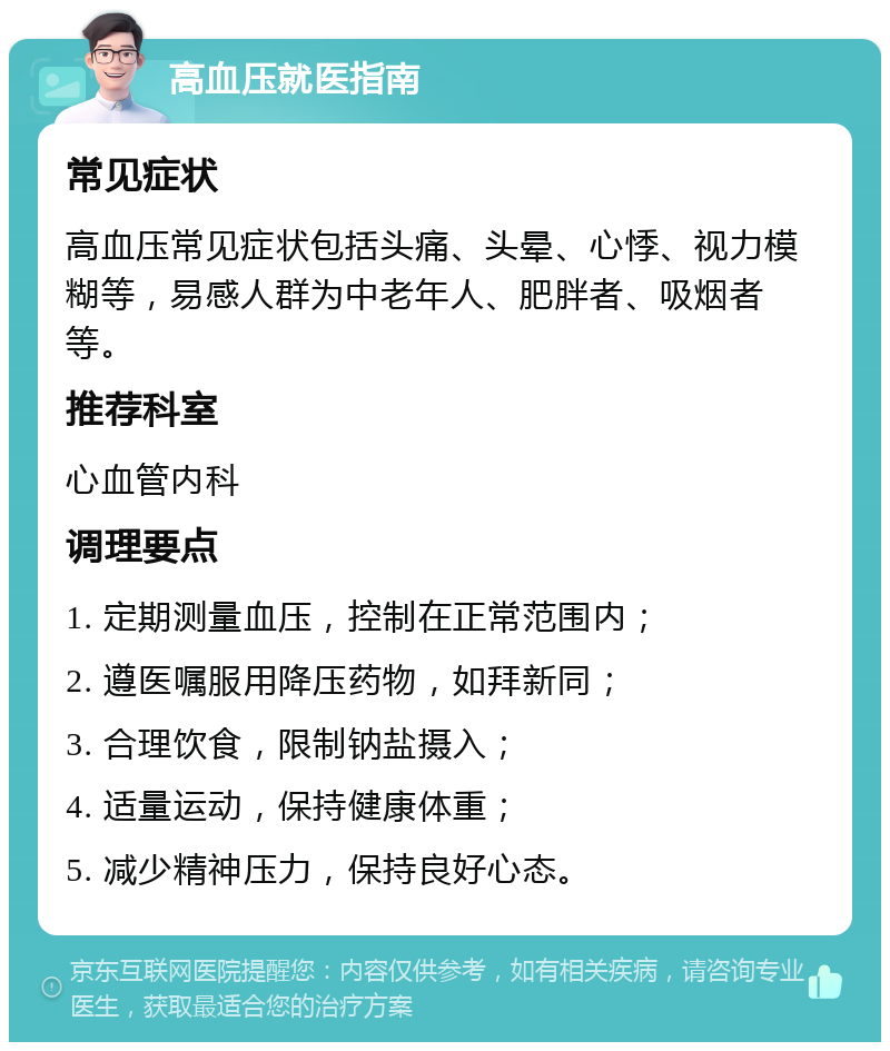 高血压就医指南 常见症状 高血压常见症状包括头痛、头晕、心悸、视力模糊等，易感人群为中老年人、肥胖者、吸烟者等。 推荐科室 心血管内科 调理要点 1. 定期测量血压，控制在正常范围内； 2. 遵医嘱服用降压药物，如拜新同； 3. 合理饮食，限制钠盐摄入； 4. 适量运动，保持健康体重； 5. 减少精神压力，保持良好心态。