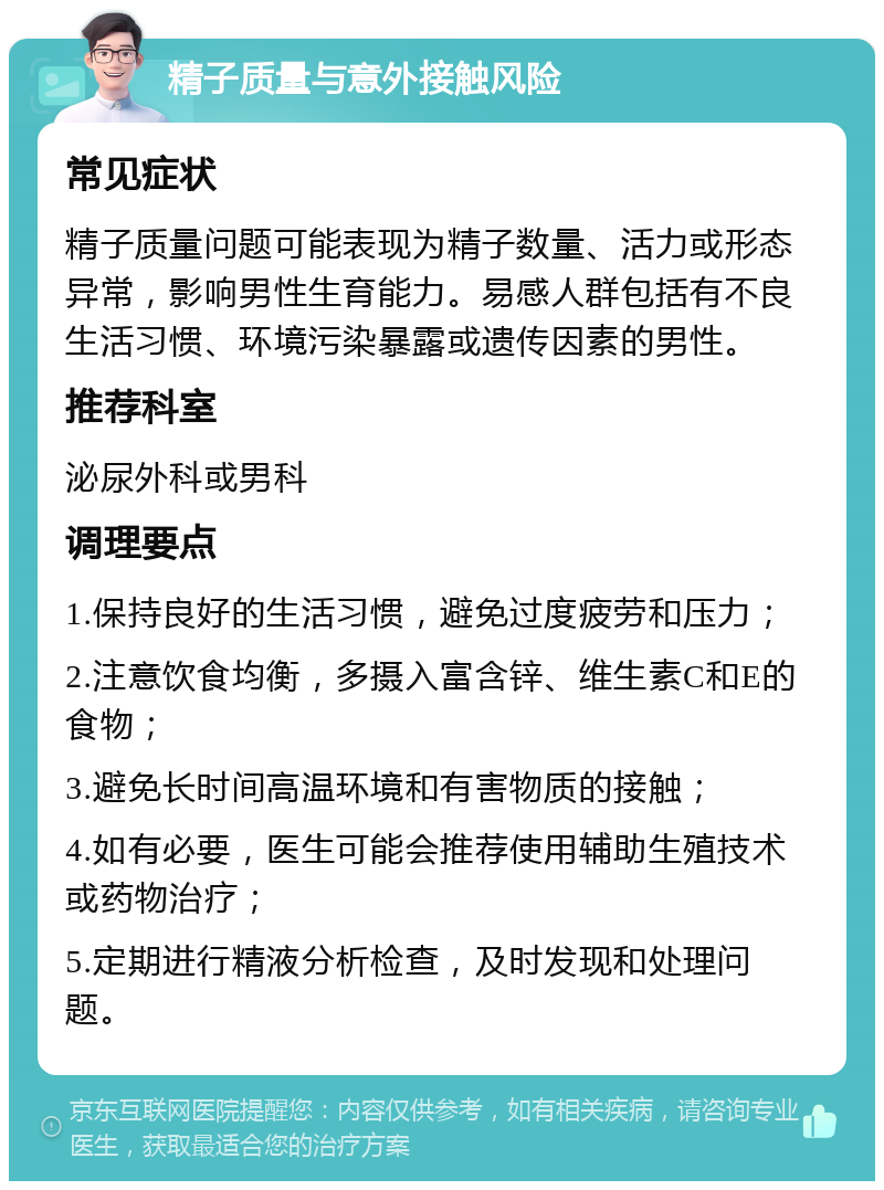 精子质量与意外接触风险 常见症状 精子质量问题可能表现为精子数量、活力或形态异常，影响男性生育能力。易感人群包括有不良生活习惯、环境污染暴露或遗传因素的男性。 推荐科室 泌尿外科或男科 调理要点 1.保持良好的生活习惯，避免过度疲劳和压力； 2.注意饮食均衡，多摄入富含锌、维生素C和E的食物； 3.避免长时间高温环境和有害物质的接触； 4.如有必要，医生可能会推荐使用辅助生殖技术或药物治疗； 5.定期进行精液分析检查，及时发现和处理问题。