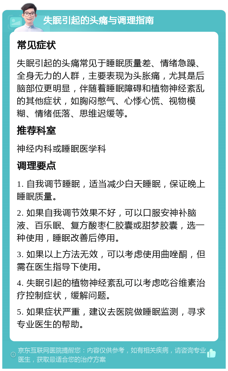 失眠引起的头痛与调理指南 常见症状 失眠引起的头痛常见于睡眠质量差、情绪急躁、全身无力的人群，主要表现为头胀痛，尤其是后脑部位更明显，伴随着睡眠障碍和植物神经紊乱的其他症状，如胸闷憋气、心悸心慌、视物模糊、情绪低落、思维迟缓等。 推荐科室 神经内科或睡眠医学科 调理要点 1. 自我调节睡眠，适当减少白天睡眠，保证晚上睡眠质量。 2. 如果自我调节效果不好，可以口服安神补脑液、百乐眠、复方酸枣仁胶囊或甜梦胶囊，选一种使用，睡眠改善后停用。 3. 如果以上方法无效，可以考虑使用曲唑酮，但需在医生指导下使用。 4. 失眠引起的植物神经紊乱可以考虑吃谷维素治疗控制症状，缓解问题。 5. 如果症状严重，建议去医院做睡眠监测，寻求专业医生的帮助。