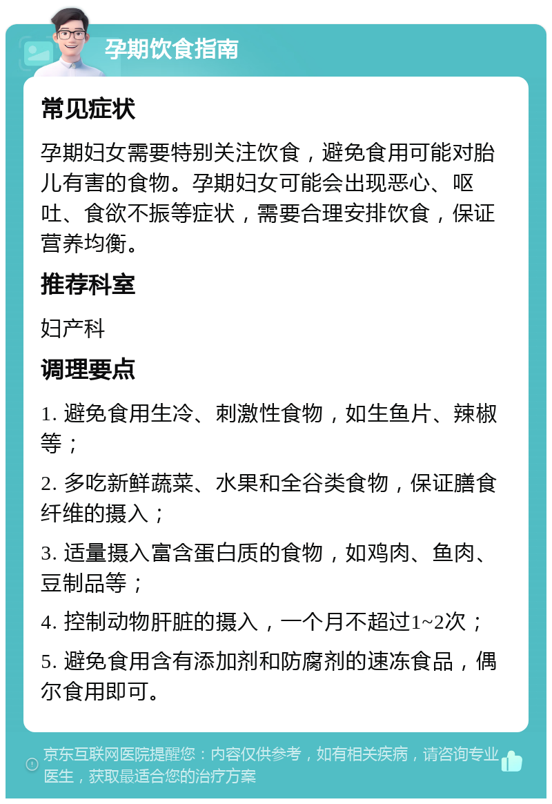 孕期饮食指南 常见症状 孕期妇女需要特别关注饮食，避免食用可能对胎儿有害的食物。孕期妇女可能会出现恶心、呕吐、食欲不振等症状，需要合理安排饮食，保证营养均衡。 推荐科室 妇产科 调理要点 1. 避免食用生冷、刺激性食物，如生鱼片、辣椒等； 2. 多吃新鲜蔬菜、水果和全谷类食物，保证膳食纤维的摄入； 3. 适量摄入富含蛋白质的食物，如鸡肉、鱼肉、豆制品等； 4. 控制动物肝脏的摄入，一个月不超过1~2次； 5. 避免食用含有添加剂和防腐剂的速冻食品，偶尔食用即可。