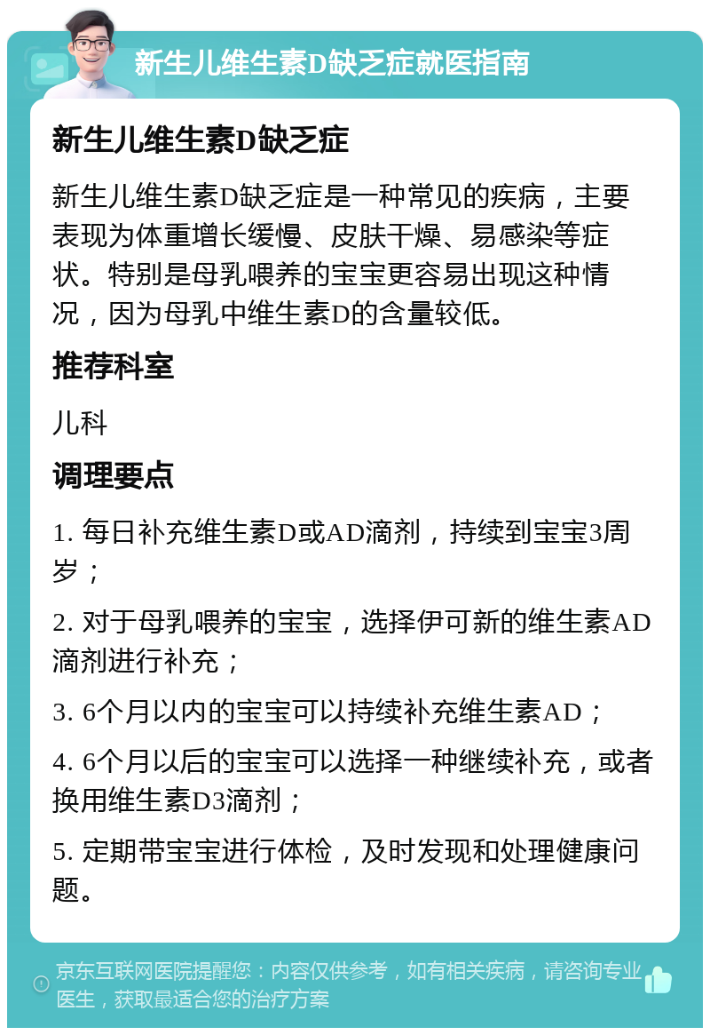 新生儿维生素D缺乏症就医指南 新生儿维生素D缺乏症 新生儿维生素D缺乏症是一种常见的疾病，主要表现为体重增长缓慢、皮肤干燥、易感染等症状。特别是母乳喂养的宝宝更容易出现这种情况，因为母乳中维生素D的含量较低。 推荐科室 儿科 调理要点 1. 每日补充维生素D或AD滴剂，持续到宝宝3周岁； 2. 对于母乳喂养的宝宝，选择伊可新的维生素AD滴剂进行补充； 3. 6个月以内的宝宝可以持续补充维生素AD； 4. 6个月以后的宝宝可以选择一种继续补充，或者换用维生素D3滴剂； 5. 定期带宝宝进行体检，及时发现和处理健康问题。