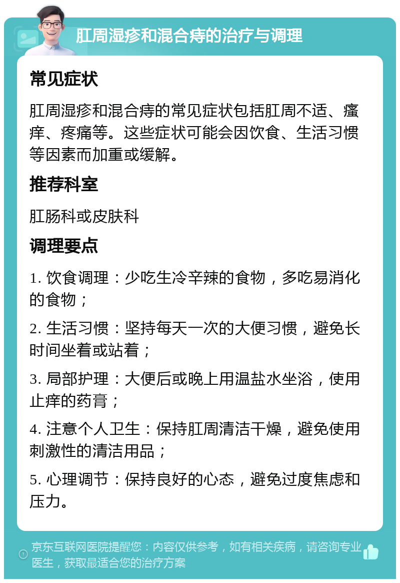 肛周湿疹和混合痔的治疗与调理 常见症状 肛周湿疹和混合痔的常见症状包括肛周不适、瘙痒、疼痛等。这些症状可能会因饮食、生活习惯等因素而加重或缓解。 推荐科室 肛肠科或皮肤科 调理要点 1. 饮食调理：少吃生冷辛辣的食物，多吃易消化的食物； 2. 生活习惯：坚持每天一次的大便习惯，避免长时间坐着或站着； 3. 局部护理：大便后或晚上用温盐水坐浴，使用止痒的药膏； 4. 注意个人卫生：保持肛周清洁干燥，避免使用刺激性的清洁用品； 5. 心理调节：保持良好的心态，避免过度焦虑和压力。