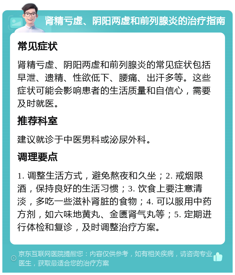 肾精亏虚、阴阳两虚和前列腺炎的治疗指南 常见症状 肾精亏虚、阴阳两虚和前列腺炎的常见症状包括早泄、遗精、性欲低下、腰痛、出汗多等。这些症状可能会影响患者的生活质量和自信心，需要及时就医。 推荐科室 建议就诊于中医男科或泌尿外科。 调理要点 1. 调整生活方式，避免熬夜和久坐；2. 戒烟限酒，保持良好的生活习惯；3. 饮食上要注意清淡，多吃一些滋补肾脏的食物；4. 可以服用中药方剂，如六味地黄丸、金匮肾气丸等；5. 定期进行体检和复诊，及时调整治疗方案。