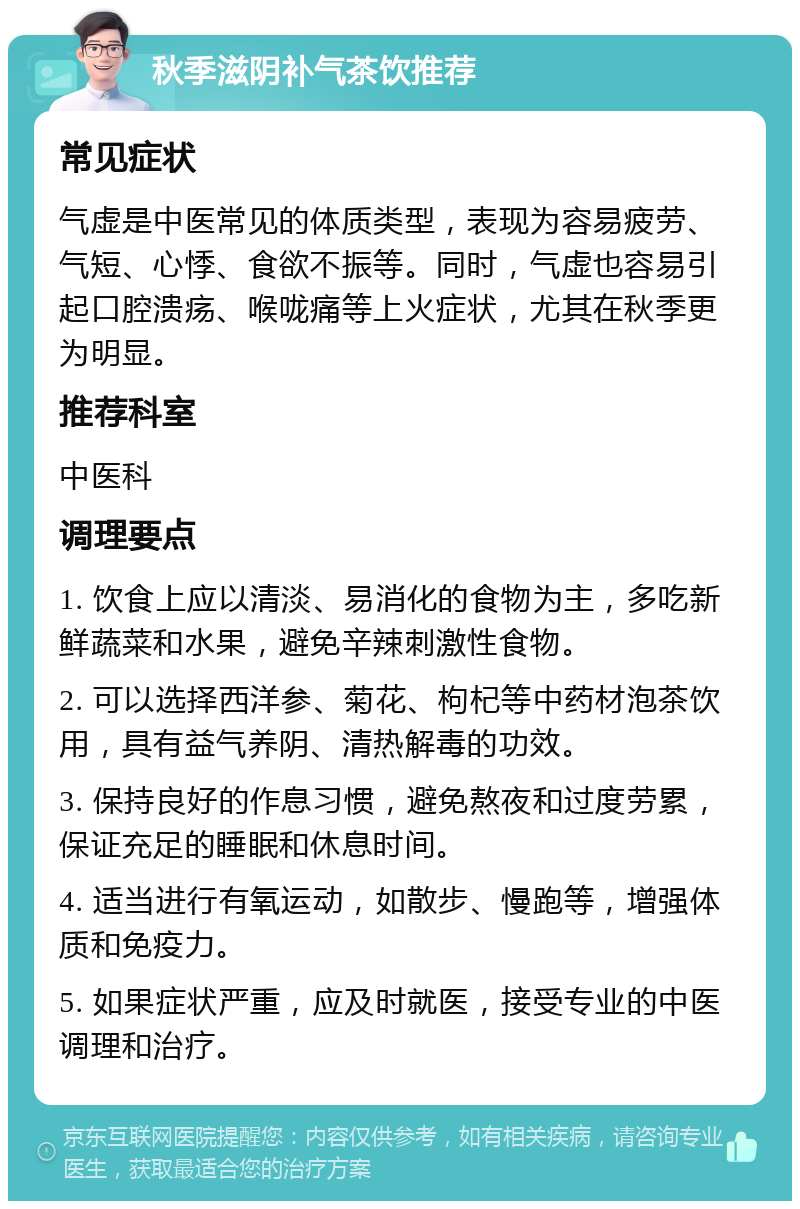 秋季滋阴补气茶饮推荐 常见症状 气虚是中医常见的体质类型，表现为容易疲劳、气短、心悸、食欲不振等。同时，气虚也容易引起口腔溃疡、喉咙痛等上火症状，尤其在秋季更为明显。 推荐科室 中医科 调理要点 1. 饮食上应以清淡、易消化的食物为主，多吃新鲜蔬菜和水果，避免辛辣刺激性食物。 2. 可以选择西洋参、菊花、枸杞等中药材泡茶饮用，具有益气养阴、清热解毒的功效。 3. 保持良好的作息习惯，避免熬夜和过度劳累，保证充足的睡眠和休息时间。 4. 适当进行有氧运动，如散步、慢跑等，增强体质和免疫力。 5. 如果症状严重，应及时就医，接受专业的中医调理和治疗。